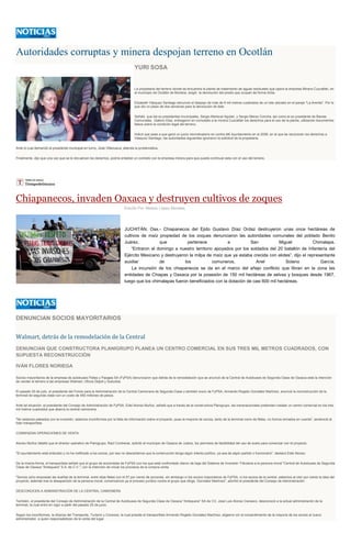 Autoridades corruptas y minera despojan terreno en Ocotlán
YURI SOSA
La propietaria del terreno donde se encuentra la planta de tratamiento de aguas residuales que opera la empresa Minera Cuzcatlán, en
el municipio de Ocotlán de Morelos, exigió la devolución del predio que ocupan de forma ilícita.
Elizabeth Vásquez Santiago denunció el despojo de más de 9 mil metros cuadrados de un lote ubicado en el paraje "La Arenita". Por lo
que dio un plazo de dos semanas para la devolución de éste.
Señaló que los ex presidentes municipales, Sergio Mariscal Aguilar, y Sergio Meraz Concha, así como el ex presidente de Bienes
Comunales, Gabino Díaz, entregaron en comodato a la minera Cuzcatlán los derechos para el uso de la planta, utilizando documentos
falsos sobre la condición legal del terreno.
Indicó que pese a que ganó un juicio reivindicatorio en contra del Ayuntamiento en el 2006, en el que se reconocen los derechos a
Vásquez Santiago, las autoridades siguientes ignoraron la solicitud de la propietaria.
Ante lo cual demandó al presidente municipal en turno, José Villanueva, atienda la problemática.
Finalmente, dijo que una vez que se le devuelvan los derechos, podría entablar un contrato con la empresa minera para que pueda continuar esta con el uso del terreno.
Chiapanecos, invaden Oaxaca y destruyen cultivos de zoques
Escrito Por Alberto López Morales
JUCHITÁN, Oax.- Chiapanecos del Ejido Gustavo Díaz Ordaz destruyeron unas once hectáreas de
cultivos de maíz propiedad de los zoques denunciaron las autoridades comunales del poblado Benito
Juárez, que pertenece a San Miguel Chimalapa.
“Entraron el domingo a nuestro territorio apoyados por los soldados del 20 batallón de Infantería del
Ejército Mexicano y destruyeron la milpa de maíz que ya estaba crecida con elotes”, dijo el representante
auxiliar de los comuneros, Anel Solano García.
La incursión de los chiapanecos se da en el marco del añejo conflicto que libran en la zona las
entidades de Chiapas y Oaxaca por la posesión de 150 mil hectáreas de selvas y bosques desde 1967,
luego que los chimalapas fueron beneficiados con la dotación de casi 600 mil hectáreas.
DENUNCIAN SOCIOS MAYORITARIOS
Walmart, detrás de la remodelación de la Central
DENUNCIAN QUE CONSTRUCTORA PLANIGRUPO PLANEA UN CENTRO COMERCIAL EN SUS TRES MIL METROS CUADRADOS, CON
SUPUESTA RECONSTRUCCIÓN
IVÁN FLORES NORIEGA
Socios mayoritarios de la empresa de autobuses Fletes y Pasajes SA (FyPSA) denunciaron que detrás de la remodelación que se anunció de la Central de Autobuses de Segunda Clase de Oaxaca está la intención
de vender el terreno a las empresas Walmart, Oficce Depot y Suburbia.
El pasado 25 de julio, el presidente del Fondo para la Administración de la Central Camionera de Segunda Clase y también socio de FyPSA, Armando Rogelio González Martínez, anunció la reconstrucción de la
terminal de segunda clase con un costo de 450 millones de pesos.
Ante tal situación, el presidente del Consejo de Administración de FyPSA, Edel Alonso Muñoz, señaló que a través de la constructora Planigrupo, las transnacionales pretenden instalar un centro comercial en los tres
mil metros cuadrados que abarca la central camionera.
"No estamos peleados con la inversión, estamos inconformes por la falta de información sobre el proyecto, pues la mayoría de socios, tanto de la terminal como de fletes, no fuimos tomados en cuenta", sentenció el
líder transportista.
COMIENZAN OPERACIONES DE VENTA
Alonso Muñoz detalló que el director operativo de Planigrupo, Raúl Contreras, solicitó al municipio de Oaxaca de Juárez, los permisos de factibilidad del uso de suelo para comenzar con el proyecto.
"El ayuntamiento está enterado y no ha notificado a los socios, por eso no descartamos que la construcción tenga algún interés político, ya sea de algún partido o funcionario", destacó Edel Alonso.
De la misma forma, el transportista señaló que el grupo de accionistas de FyPSA con los que está confrontado dieron de baja del Sistema de Inversión Tributaria a la persona moral "Central de Autobuses de Segunda
Clase de Oaxaca "Antequera" S.A. de C.V.", con la intención de iniciar los procesos de la compra-venta.
"Somos ocho empresas las dueñas de la terminal, entre ellas fletes con el 97 por ciento de acciones, sin embargo ni los socios mayoritarios de FyPSA, ni los socios de la central, sabemos al cien por ciento la idea del
proyecto, además tras la desaparición de la persona moral, comenzamos ya el proceso jurídico contra el grupo que dirige, González Martínez", advirtió el presidente del Consejo de Administración.
DESCONOCEN A ADMINISTRACIÓN DE LA CENTRAL CAMIONERA
También, el presidente del Consejo de Administración de la Central de Autobuses de Segunda Clase de Oaxaca "Antequera" SA de CV, José Luis Alonso Canseco, desconoció a la actual administración de la
terminal, la cual entró en vigor a partir del pasado 20 de junio.
Según los inconformes, la Alianza del Transporte, Turismo y Conexos, la cual preside el transportista Armando Rogelio González Martínez, eligieron sin el consentimiento de la mayoría de los socios al nuevo
administrador, a quien responsabilizan de la venta del lugar.
 