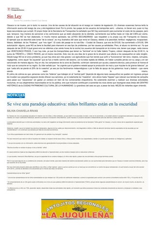 Sin Ley
Escrito Por Juventino Gamelí Cruz García
Oaxaca no se mueve, por lo tanto no avanza. Una de las causas de tal situación es el rezago en materia de legislación. En diversas ocasiones hemos leído la
información acerca del rezago de una y otra legislatura local. Por lo pronto, las quejas de los usuarios de transportes semi - urbanos, no tienen eco, pues no hay
leyes secundarias que cumplir. El propio titular de la Secretaría de Transportes ha señalado que NO hay autorización para aumentar el costo de los pasajes, pero
que, tampoco hay manera de sancionar a los camioneros que ya están abusando de la clientela, aumentando sus tarifas hasta en más del CIEN por ciento,
debido a que NO se han elaborado, ni mucho menos aprobado, las LEYES SECUNDARIAS que respalden a la propia Ley del Transporte en Oaxaca.
El ejemplo que se describió este lunes “de la octava”, es muy ilustrativo del caos que reina en Oaxaca, debido a la pasividad, lentitud, negligencia, incapacidad,
tibieza, debilidad, de los “Poderes”, que “nos rigen”. El costo del pasaje en la ruta Etla – Ciudad de Oaxaca, que era de $10.00, fue aumentado a $15.00, SIN
autorización alguna, pues NO se tiene la facultad para intervenir en ese tipo de problemas, por las causas ya señaladas. Pero, el abuso no termina así. Ya que
después de las 20.00 H.(qué grave error es referirse a las veinte horas de la noche) los usuarios del transporte en la misma ruta, tienen que pagar, nada menos
que VEINTICINCO PESOS. Y aún hay más, ya que los transportistas que tienen su “terminal” en la Calle Valerio Trujano, cobran después de las 22.00 H., la
suma de TREINTA y CINCO PESOS, por el mismo recorrido. Esto nos da una idea de lo grave de la situación que afecta a los oaxaqueños en este renglón.
Desde luego NO es el único problema, ya que hay otros aún más graves. Los agricultores que han tenido que sufrir a “funcionarios” del ramo, ineptos, corruptos,
negligentes, como aquel “de izquierda” que se fue a medio camino del sexenio, con la bolsa repleta de billetes, sin haber cumplido jamás con su cargo y sin ser
sancionado de manera alguna. Hoy en día, los campesinos de la zona de Zaachila, continúan clamando por ayuda y asesoría técnica, para producir al menos el
maíz que se consume en su región. Su líder señala que “es urgente que el gobierno estatal apoye la producción de maíz y que impulse la de granos básicos”, ya
que “cada año se pierde el 25% de la cosecha” ya sea por los fenómenos meteorológicos o por la falta de apoyo de los gobiernos, local y federal – que viene
siendo razón de lo mismo.
El colmo de colmos es que, personas como los “boleros” que trabajan en el “central park” (leyenda de algunos taxis oaxaqueños) se queden sin ingresos porque
les invaden sus pequeños espacios donde ofrecen sus servicios, ya no solamente los “maestros”, sino ahora hasta “hippies” que colocan sus tiendas de campaña
para pasar sus “vacaciones” sin gastar un centavo en bien de los comerciantes chapulineros. No solamente duermen y realizan sus diversas actividades
nocturnas, en sus alojamientos improvisados en la vía pública, sino que inclusive contribuyen a aumentar los ricos olores que impregnan esas áreas del CENTRO
HISTÓRICO de la CIUDAD PATRIMONIO CULTURAL DE LA HUMANIDAD. Lo grandioso del caso es que, a pesar de todo, MILES de visitantes sigan viniendo.
Se vive una paradoja educativa: niños brillantes están en la oscuridad
SILVIA CHAVELA RIVAS
En Oaxaca se vive una paradoja educativa en relación con los niñas y niños brillantes, ya que están en la oscuridad, es decir, viven en el anonimato, y no existen planes ni programas dedicados a apoyar a estos
infantes con mayor coeficiente intelectual, aseveró la profesora Concepción Ulloa Martínez, quien impulsa un proyecto educativo independiente para dar atención a estos alumnos.
La educadora lamentó que ni entre las autoridades ni al seno del magisterio se tenga información sobre la existencia de los llamados "niños genio" en Oaxaca, y mucho menos de la capacitación especial para
tratarlos.
Sabemos, resaltó, que en el estado hay alumnos destacados, algunos de los cuales por desconocimiento, mal diagnóstico médico o falta de atención terminan siendo expulsados de las escuelas por ser
"problemáticos" o no continúan sus estudios por falta de recursos económicos.
"Los niños superdotados son bien lindos. En general son de carácter muy tranquilo", expresó.
Por eso mencionó que nació en ella la inquietud de instalar un espacio donde esos niños y niñas puedan mostrar sus capacidades y tender un puente para canalizar su inteligencia y aptitudes.
Y es que de acuerdo con su información, estos alumnos son generalmente incomprendidos e incluso atacados.
"Muchos de ellos no reciben el apoyo ni de su familia", refirió.
En casos extremos hasta se les diagnostica déficit de atención e hiperactividad y se les manda a terapia como si estuvieran enfermos.
Lo que sucede, mencionó Ulloa Martínez, es que la capacidad de su cerebro trabaja a un ritmo más rápido y pasan de una actividad a otra porque terminan pronto.
Pero lo que para algunos es un problema de conducta y de salud mental, para esta maestra del sistema escolarizado público es una oportunidad para demostrar que en Oaxaca sí existen alumnos brillantes, pero hay
que sacarlos de la oscuridad.
Por eso inició este proyecto piloto para identificar a los niños y niñas "genios", para lo cual se cuenta ya con un local que se convertirá en un centro de apoyo extraescolar, el cual iniciará a la par del ciclo escolar
2014-2015, y donde se atenderá a los educandos por lo menos dos días a la semana.
Características de los niños "genio"
* Una de las características de los niños sobredotados es que rebasan los 130 puntos de coeficiente intelectual, cuando la capacidad para concluir una carrera universitaria oscila entre 100 y 110 puntos de IQ.
* El comportamiento de un niño genio suele confundirse con el de uno que padezca déficit de atención e hiperactividad (TDAH), porque tienen algunas características en común: se mueve mucho, se aburren, se
distraen.
* A diferencia de un niño con TDA, aprenden rápido, desarrollan todas las actividades más rápido y al momento que ellos procesaron todos los contenidos obviamente se aburren y empiezan a molestar a sus
compañeros
 