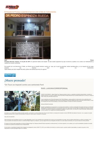 El Hospital de Pinotepa suspende el servicio ante la falta de medicamentos
Staff El Piñero
Pinotepa Nacional, Oaxaca, 31 de julio de 2014.- El personal médico del hospital de esta ciudad suspendió hoy aquí el servicio al público al no contar con medicamentos y
material de curación suficientes.
De acuerdo con una denuncia en Twitter, se informó que el hospital tampoco cuenta con ropa, por lo que los pacientes “andan semidesnudos y, en la mayoría de los cosas,
compran los insumos para atender sus tratamientos.
Cabe señalar que dicho hospital del sector público solo atiende servicios de urgencia.
¡Muere prensado!
*Un Tsuru se impactó contra una camioneta Ford
RAÚL LAGUNA/CORRESPONSAL
PUERTO ESCONDIDO.- Miguel Ángel Cruz Vásquez perdió la vida en un aparatoso accidente automovilístico, sucedido el
pasado domingo, en el tramo carretero Puerto Escondido-Pinotepa Nacional de la carretera federal 200, al chocar su unidad de
motor contra una camioneta marca Ford.
Fueron elementos de la Policía Municipal de San Pedro Mixtepec, quienes pidieron la intervención de los elementos de la
Agencia Estatal de Investigaciones (AEI) para que realizaran las primeras diligencias sobre el percance automovilístico, ya que
en la escena del crimen se encontraba, en una de las unidades, el cuerpo sin vida de una persona.
ESCALOFRIANTE ESCENA
Agentes investigadores se apersonaron en la escena del accidente, ocurrido la madrugada del pasado domingo en el kilómetro
120 más 950, en donde encontraron una camioneta marca Ford, tipo Lincoln de color negro, con placas de circulación número
TKR 5870, del estado de Oaxaca, que presentó un golpe en la parte frontal, con dirección a Puerto Escondido, estacionada en
el carril contrario, a un costado de la carretera federal 200.
Así mismo, a un costado de la carretera del lado izquierdo, se encontró un vehículo Nissan tipo Tsuru de color blanco, con placas de circulación número HBS 8842 del estado de Guerrero, con un golpe en la parte
frontal del vehículo y en su interior se encontraba el cuerpo sin vida de quien, al parecer, lo conducía.
HALLAN UN CADÁVER
Cabe mencionar que el accidente ocurrió en un lugar despoblado y que el o los ocupantes de la camioneta Ford Lincoln no se encontraban en el lugar, pues ya habían abandonado su unidad; sin embargo, en el
Tsuru se localizó una licencia de conducir a nombre de Miguel Ángel Cruz Vásquez, y que los rasgos físicos de la fotografía coincidían con la del cuerpo encontrado, por lo que se trata de la misma persona.
El cuerpo sin vida de quien respondiera al nombre de Miguel Ángel Cruz Vásquez presentó fractura expuesta en ambas piernas, en el brazo izquierdo y en la cabeza, por lo que fue trasladado al panteón municipal,
en donde se le practicó la necropsia de ley correspondiente.
De los hechos, la autoridad ministerial inició el legajo de investigación número 2352/F.P.E./2014, por el delito de homicidio, en contra de quien o quienes resulten responsables, en agravio de quien en vida
respondiera al nombre de Miguel Ángel Cruz Vásquez.
 