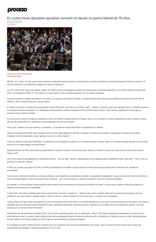 En cuatro horas diputados aprueban convertir en deuda un pasivo laboral de 78 años
JESUSA CERVANTES
30 DE JULIO DE 2014
DESTACADO
Votación en la Cámara de Diputados.
Foto: Octavio Gómez.
MÉXICO, D.F. (apro).- En sólo cuatro horas la Cámara de Diputados aprobó convertir en deuda pública los pasivos laborales que Petróleos Mexicanos (Pemex) acumuló en 78
años de existencia y que deberán ser pagados por todos los mexicanos.
Con 331 votos de PRI, PAN y sus partidos “satélite” de PVEM y Panal, los legisladores avalaron las nuevas leyes de Petróleos Mexicanos y la Comisión Federal de Electricidad
(CFE); 132 diputados de PRD, PT y MC votaron en contra, aparte de que la panista Eufrosina Cruz, de Oaxaca, se abstuvo.
Durante la discusión y defensa del dictamen, los priistas, con excepción de Irasema González, no pudieron ofrecer datos técnicos que justificaran la adhesión de entre 650 mil
millones y 700 mil millones de pesos a “deuda pública”.
En cambio no pararon en elogios hacia el presidente Enrique Peña Nieto, quien de ser un hombre “capaz”, “valiente” y “patriota”, pasó a ser calificado como un “estadista” gracias a
su propuesta de reforma energética. Los calificativos iban aumentando conforme diputados de PRI y PVEM subían a tribuna. Todos parecían disputarse el primer lugar en
zalamería hacia el Ejecutivo federal.
El primer priista en llenar de elogios al mandatario en turno fue Williams Oswaldo Ochoa, de Chiapas, quien no tuvo empacho en aludir al expresidente Lázaro Cárdenas cuando
dijo que había respondido con “patriotismo y responsabilidad a los retos que enfrentó”.
Pero, acotó, el México de hoy es moderno y competitivo, “y el presidente Enrique Peña Nieto lo ha entendido con valentía”.
Siguió el coordinador del PVEM, Arturo Escobar, quien en primer lugar defendió su derecho a modificar la Constitución y entregar la explotación hidrocarburos y el sector
energético a las transnacionales, porque “ganamos una curul y somos mayoría”.
Luego, se deshizo en loas hacia Peña Nieto. “El presidente tuvo la capacidad, la valentía y es un patriota al saber conceder, ceder a lo que México estaba llamado y que el mundo
entero hizo en el siglo pasado: la transformación”.
Alejandro Moreno, del PRI y quien desea ser gobernador de Campeche, habló en el mismo tono pero, además, se felicitó a sí mismo por votar a favor de las nuevas leyes de
Pemex y CFE.
“Es un honor estar en esta legislatura e impulsar esta reforma… que con valor, valentía y capacidad para sacar adelante logró el presidente Enrique Peña Nieto. Y que lo hizo con
acuerdos y consensos”, aseguró.
El PRD, por su parte, que pactó con el PRI y el PAN su participación en el debate, no logró articular en forma clara sus argumentos pero sí estructuró una “protesta de
escenografía”.
Cuando subió a tribuna el perredista Luis Espinosa Cházaro, sus compañeros y compañeras de partido lo acompañaron desplegando una gran pancarta en contra de la reforma y
las ya conocidas efigies de cartón del general Lázaro Cárdenas… pero no pudo exponer un discurso articulado en contra de la reforma energética.
No obstante, sí mencionó pasar a deuda pública el pasivo laboral; mencionó también la corrupción del sindicato de Pemex, e incluso trajo a colación el fraude de millones de
dólares de la proveedora de la paraestatal.
Y luego soltó: “Hoy habrá un debate sobre temas, pasivo laboral, corrupción y autonomía… Ojalá que hoy sí sea un debate, ojalá que hoy confrontemos las ideas y que nos
planteemos una cosa nosotros y ustedes vengan a repetir el discurso. Vamos al debate con la ley en la mano”, y concluyó con una pregunta:
“¿Qué le digo a mis hijas cuando me pregunten por qué el presidente Enrique Peña Nieto, con la banda presidencial, con el escudo nacional plantea en la conclusión de su reforma
energética que los mexicanos somos demasiado corruptos, demasiado ineficientes, demasiado transas? ¿Qué les voy a contestar? Mi única respuesta es decirles, y con esto
concluyo, yo no voté por Enrique Peña Nieto”.
Ricardo Monreal, del Movimiento Ciudadano (MC), en su moción suspensiva sostuvo que, con esta leyes, “Pemex y CFE están condenadas a desaparecer por carecer de los
elementos para invertir y competir, desde la falta de autonomía presupuestal hasta los consejos de administración controlados por el Ejecutivo que van a estar más preocupados
por abrir espacio a la iniciativa privada, por hacer negocios, que aumentar las empresas de Estado”.
Su compañera de partido, Martha Córdova, reclamó que en la composición del consejo de administración se incluyan, como lo propuso el PAN y será el único cambio que
seguramente será aprobado, a testigos sociales pero sin voz ni voto.
 