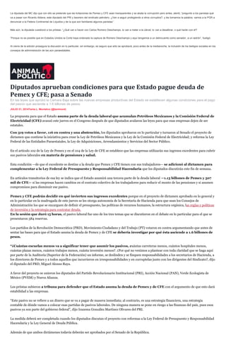 La diputada del MC dijo que con ello se pretende que las licitaciones de Pemex y CFE sean transparentes y se abata la corrupción pero antes, alertó, “pregunto a los panistas qué
va a pasar con Ricardo Aldana, este diputado del PRI y tesorero del sindicato petrolero. ¿Van a seguir protegiendo a otros corruptos?, y les tomamos la palabra, vamos a la PGR a
denunciar a la Fletera Continental de Líquidos y de la que son familiares algunos panistas”.
Más aún, la diputada cuestionó a los priistas: “¿Qué van a hacer con Carlos Romero Deschamps, lo van a meter a la cárcel, lo van a desaforar, o qué harán con él?
“Porque no es posible que en Estados Unidos la Corte haya ordenado la captura de Romero Deschamps y aquí tengamos a un delincuente como senador, a un ladrón”, fustigó.
Al cierre de la edición proseguía la discusión en lo particular, sin embargo, es seguro que sólo se aprobará, poco antes de la medianoche, la inclusión de los testigos sociales en los
consejos de administración de las aún paraestatales.
Diputados aprueban condiciones para que Estado pague deuda de
Pemex y CFE; pasa a Senado
En las leyes que aprobó la Cámara Baja sobre las nuevas empresas productivas del Estado se establecen algunas condiciones para el pago
del pasivo que asciende a 1.6 billones de pesos.
JULIO 31, 2014Tania L. Montalvo (@tanlmont)
La propuesta para que el Estado asuma parte de la deuda laboral que acumulan Petróleos Mexicanos y la Comisión Federal de
Electricidad (CFE) avanzó este jueves en el Congreso después de que diputados avalaron las leyes para que esas empresas dejen de ser
estatales.
Con 319 votos a favor, 116 en contra y una abstención, los diputados aprobaron en lo particular y turnaron al Senado el proyecto de
dictamen que contiene la iniciativa para crear la Ley de Petróleos Mexicanos y la Ley de la Comisión Federal de Electricidad; y reforma la Ley
Federal de las Entidades Paraestatales, la Ley de Adquisiciones, Arrendamientos y Servicios del Sector Público.
En el artículo 102 de la Ley de Pemex y en el 104 de la Ley de CFE se establece que las empresas utilizarán sus ingresos excedentes para cubrir
sus pasivos laborales en materia de pensiones y salud.
Esta condición —de que el excedente se destine a la deuda que Pemex y CFE tienen con sus trabajadores— se adicionó al dictamen para
complementar a la Ley Federal de Presupuesto y Responsabilidad Hacendaria que los diputados discutirán este fin de semana.
En artículos transitorios de esa ley se indica que el Estado asumirá una tercera parte de la deuda laboral —1.13 billones de Pemex y 507
mil de CFE— si las empresas hacen cambios en el contrato colectivo de los trabajadores para reducir el monto de las pensiones y si asumen
compromisos para disminuir ese pasivo.
Pemex y CFE podrán decidir en qué invierten sus ingresos excedentes porque en el proyecto de dictamen aprobado en lo general y
en lo particular en la madrugada de este jueves se les otorga autonomía de la Secretaría de Hacienda para que sean los Consejos de
Administración los que se encarguen de definir el presupuesto, las políticas de recursos humanos, la estructura orgánica, las reglas y políticas
de inversión y la estrategia para contratar deuda.
En la sesión que duró 15 horas, el pasivo laboral fue uno de los tres temas que se discutieron en el debate en lo particular para el que se
presentaron 584 reservas.
Los partidos de la Revolución Democrática (PRD), Movimiento Ciudadano y del Trabajo (PT) votaron en contra argumentando que antes de
sentar las bases para que el Estado asuma la deuda de Pemex y de CFE se debería investigar por qué ésta asciende a 1.6 billones de
pesos.
“¿Cuántas escuelas menos va a significar tener que asumir los pasivos, cuántas carreteras menos, cuántos hospitales menos,
cuántas plazas menos, cuántos trabajos menos, cuánta inversión menos?. ¿Por qué no venimos a plantear con toda claridad que se haga aquí
por parte de la Auditoría (Superior de la Federación) un informe, se deslinden y se finquen responsabilidades a los secretarios de Hacienda, a
los directores de Pemex y a todos aquellos que incurrieron en irresponsabilidades y en corruptelas junto con los dirigentes del Sindicato?, dijo
el diputado del PRD, Miguel Alonso Raya.
A favor del proyecto se unieron los diputados del Partido Revolucionario Institucional (PRI), Acción Nacional (PAN), Verde Ecologista de
México (PVEM) y Nueva Alianza.
Los priistas subieron a tribuna para defender que el Estado asuma la deuda de Pemex y de CFE con el argumento de que esto dará
estabilidad a las empresas.
“Este pasivo no se refiere a un dinero que se va a pagar de manera inmediata; al contrario, es una estrategia financiera, una estrategia
contable de dónde vamos a colocar esas partidas de pasivos laborales. De ninguna manera se pone en riesgo a las finanzas del país, pues esos
pasivos ya son parte del gobierno federal”, dijo Irazema González Martínez Olivares del PRI.
La medida deberá ser completada cuando los diputados discutan el proyecto con reformas a la Ley Federal de Presupuesto y Responsabilidad
Hacendaria y la Ley General de Deuda Pública.
Además de que ambos dictámenes todavía deberán ser aprobados por el Senado de la República.
 