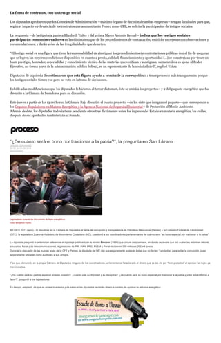 La firma de contratos, con un testigo social
Los diputados aprobaron que los Consejos de Administración —máximo órgano de decisión de ambas empresas— tengan facultades para que,
según el impacto o relevancia de los contratos que asuman tanto Pemex como CFE, se solicite la participación de testigos sociales.
La propuesta —de la diputada panista Elizabeth Yáñez y del priista Marco Antonio Bernal— indica que los testigos sociales
participarán como observadores en las distintas etapas de los procedimientos de contratación, emitirán un reporte con observaciones y
recomendaciones; y darán aviso de las irregularidades que detecten.
“El testigo social es una figura que tiene la responsabilidad de atestiguar los procedimientos de contrataciones públicas con el fin de asegurar
que se logren las mejores condiciones disponibles en cuanto a precio, calidad, financiamiento y oportunidad (…) se caracterizan por tener un
buen prestigio, honradez, especialidad y conocimiento técnico de las materias que verifican y atestiguan; su naturaleza es ajena al Poder
Ejecutivo, no forma parte de la administración pública federal, es un representante de la sociedad civil”, explicó Yáñez.
Diputados de izquierda desestimaron que esta figura ayude a combatir la corrupción o a tener procesos más transparentes porque
los testigos sociales tienen voz pero no voto en la toma de decisiones.
Debido a las modificaciones que los diputados le hicieron al tercer dictamen, éste se unirá a los proyectos 1 y 2 del paquete energético que fue
devuelto a la Cámara de Senadores para su discusión.
Este jueves a partir de las 13:00 horas, la Cámara Baja discutirá el cuarto proyecto —de los siete que integran el paquete— que corresponde a
los Órganos Reguladores en Materia Energética y la Agencia Nacional de Seguridad Industrial y de Protección al Medio Ambiente.
Además de éste, los diputados todavía tiene pendiente otros tres dictámenes sobre los ingresos del Estado en materia energética, los cuáles,
después de ser aprobados también irán al Senado.
“¿De cuánto será el bono por traicionar a la patria?”, la pregunta en San Lázaro
JESUSA CERVANTES
30 DE JULIO DE 2014
DESTACADO
Legisladores durante las discusiones de leyes energéticas.
Foto: Benjamín Flores.
MÉXICO, D.F. (apro).- Al discutirse en la Cámara de Diputados el tema de corrupción y transparencia de Petróleos Mexicanos (Pemex) y la Comisión Federal de Electricidad
(CFE), la legisladora Zuleyma Huidobro, de Movimiento Ciudadano (MC), cuestionó a los coordinadores parlamentarios de cuánto será “su bono especial por traicionar a la patria”.
La diputada preguntó lo anterior en referencia al reportaje publicado en la revista Proceso (1969) que circula esta semana, en donde se revela que por avalar las reformas laboral,
educativa, fiscal y de telecomunicaciones, legisladores de PRI, PAN, PRD, PVEM y Panal recibieron 359 millones 202 mil pesos.
Durante la discusión de las nuevas leyes de la CFE y Pemex, la diputada del MC dijo que seguramente avalarán éstas que no tienen “candados” para evitar la corrupción, pues
seguramente ubicarán como auditores a sus amigos.
Y es que, denunció, en la propia Cámara de Diputados ninguno de los coordinadores parlamentarios ha aclarado el dinero que se les dio por “bien portados” al aprobar las leyes ya
mencionadas.
“¿De cuánto será su partida especial en esta ocasión?, ¿cuánto vale su dignidad y su disciplina?, ¿de cuánto será su bono especial por traicionar a la patria y votar esta reforma a
favor?”, preguntó a los legisladores.
Es tiempo, emplazó, de que se aclare lo anterior y de saber si los diputados recibirán dinero a cambio de aprobar la reforma energética.
 