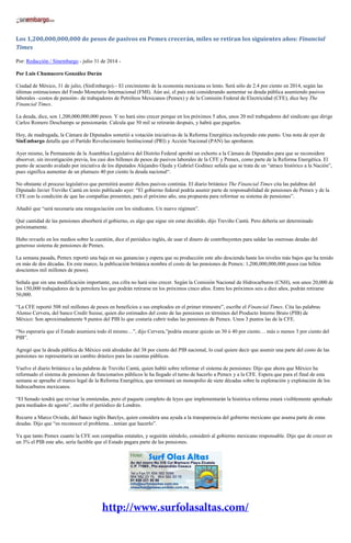Los 1,200,000,000,000 de pesos de pasivos en Pemex crecerán, miles se retiran los siguientes años: Financial
Times
Por: Redacción / Sinembargo - julio 31 de 2014 -
Por Luis Chumacero González Durán
Ciudad de México, 31 de julio, (SinEmbargo).– El crecimiento de la economía mexicana es lento. Será sólo de 2.4 por ciento en 2014, según las
últimas estimaciones del Fondo Monetario Internacional (FMI). Aún así, el país está considerando aumentar su deuda pública asumiendo pasivos
laborales –costos de pensión– de trabajadores de Petróleos Mexicanos (Pemex) y de la Comisión Federal de Electricidad (CFE), dice hoy The
Financial Times.
La deuda, dice, son 1,200,000,000,000 pesos. Y no hará sino crecer porque en los próximos 5 años, unos 20 mil trabajadores del sindicato que dirige
Carlos Romero Deschamps se pensionarán. Calcula que 50 mil se retirarán después, y habrá que pagarlos.
Hoy, de madrugada, la Cámara de Diputados sometió a votación iniciativas de la Reforma Energética incluyendo este punto. Una nota de ayer de
SinEmbargo detalla que el Partido Revolucionario Institucional (PRI) y Acción Nacional (PAN) las aprobaron.
Ayer mismo, la Permanente de la Asamblea Legislativa del Distrito Federal aprobó un exhorto a la Cámara de Diputados para que se reconsidere
absorver, sin investigación previa, los casi dos billones de pesos de pasivos laborales de la CFE y Pemex, como parte de la Reforma Energética. El
punto de acuerdo avalado por iniciativa de los diputados Alejandro Ojeda y Gabriel Godínez señala que se trata de un “atraco histórico a la Nación”,
pues significa aumentar de un plumazo 40 por ciento la deuda nacional“.
No obstante el proceso legislativo que permitirá asumir dichos pasivos continúa. El diario británico The Financial Times cita las palabras del
Diputado Javier Treviño Cantú en texto publicado ayer: “El gobierno federal podría asumir parte de responsabilidad de pensiones de Pemex y de la
CFE con la condición de que las compañías presenten, para el próximo año, una propuesta para reformar su sistema de pensiones”.
Añadió que “será necesaria una renegociación con los sindicatos. Un nuevo régimen”.
Qué cantidad de las pensiones absorberá el gobierno, es algo que sigue sin estar decidido, dijo Treviño Cantú. Pero debería ser determinado
próximamente.
Hubo revuelo en los medios sobre la cuestión, dice el periódico inglés, de usar el dinero de contribuyentes para saldar las onerosas deudas del
generoso sistema de pensiones de Pemex.
La semana pasada, Pemex reportó una baja en sus ganancias y espera que su producción este año descienda hasta los niveles más bajos que ha tenido
en más de dos décadas. En este marco, la publicación británica nombra el costo de las pensiones de Pemex: 1,200,000,000,000 pesos (un billón
doscientos mil millones de pesos).
Señala que sin una modificación importante, esa cifra no hará sino crecer. Según la Comisión Nacional de Hidrocarburos (CNH), son unos 20,000 de
los 150,000 trabajadores de la petrolera los que podrán retirarse en los próximos cinco años. Entre los próximos seis a diez años, podrán retirarse
50,000.
“La CFE reportó 508 mil millones de pesos en beneficios a sus empleados en el primer trimestre”, escribe el Financial Times. Cita las palabras
Alonso Cervera, del banco Credit Suisse, quien dio estimados del costo de las pensiones en términos del Producto Interno Bruto (PIB) de
México: Son aproximadamente 9 puntos del PIB lo que costaría cubrir todas las pensiones de Pemex. Unos 3 puntos las de la CFE.
“No esperaría que el Estado asumiera todo él mismo…”, dijo Cervera,”podría encarar quizás un 30 ó 40 por ciento… más o menos 3 por ciento del
PIB”.
Agregó que la deuda pública de México está alrededor del 38 por ciento del PIB nacional, lo cual quiere decir que asumir una parte del costo de las
pensiones no representaría un cambio drástico para las cuentas públicas.
Vuelve el diario británico a las palabras de Treviño Cantú, quien habló sobre reformar el sistema de pensiones: Dijo que ahora que México ha
reformado el sistema de pensiones de funcionarios públicos le ha llegado el turno de hacerlo a Pemex y a la CFE. Espera que para el final de esta
semana se apruebe el marco legal de la Reforma Energética, que terminará un monopolio de siete décadas sobre la exploración y explotación de los
hidrocarburos mexicanos.
“El Senado tendrá que revisar la enmiendas, pero el paquete completo de leyes que implementarán la histórica reforma estará visiblemente aprobado
para mediados de agosto”, escribe el periódico de Londres.
Recurre a Marco Oviedo, del banco inglés Barclys, quien considera una ayuda a la transparencia del gobierno mexicano que asuma parte de estas
deudas. Dijo que “es reconocer el problema…tenían que hacerlo”.
Ya que tanto Pemex cuanto la CFE son compañías estatales, y seguirán siéndolo, consideró al gobierno mexicano responsable. Dijo que de crecer en
un 3% el PIB este año, sería factible que el Estado pagara parte de las pensiones.
 