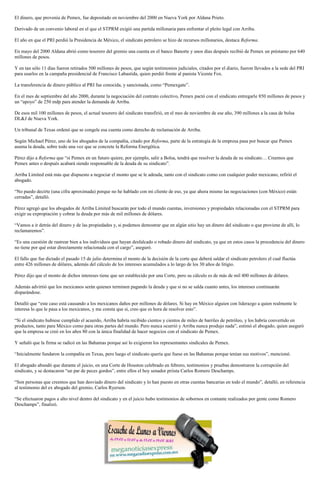 El dinero, que provenía de Pemex, fue depositado en noviembre del 2000 en Nueva York por Aldana Prieto.
Derivado de un convenio laboral en el que el STPRM exigió una partida millonaria para enfrentar el pleito legal con Arriba.
El año en que el PRI perdió la Presidencia de México, el sindicato petrolero se hizo de recursos millonarios, destaca Reforma.
En mayo del 2000 Aldana abrió como tesorero del gremio una cuenta en el banco Banorte y unos días después recibió de Pemex un préstamo por 640
millones de pesos.
Y en tan sólo 11 días fueron retirados 500 millones de pesos, que según testimonios judiciales, citados por el diario, fueron llevados a la sede del PRI
para usarlos en la campaña presidencial de Francisco Labastida, quien perdió frente al panista Vicente Fox.
La transferencia de dinero público al PRI fue conocida, y sancionada, como “Pemexgate”.
En el mes de septiembre del año 2000, durante la negociación del contrato colectivo, Pemex pactó con el sindicato entregarle 850 millones de pesos y
un “apoyo” de 250 mdp para atender la demanda de Arriba.
De esos mil 100 millones de pesos, el actual tesorero del sindicato transfirió, en el mes de noviembre de ese año, 390 millones a la casa de bolsa
DL&J de Nueva York.
Un tribunal de Texas ordenó que se congele esa cuenta como derecho de reclamación de Arriba.
Según Michael Pérez, uno de los abogados de la compañía, citado por Reforma, parte de la estrategia de la empresa pasa por buscar que Pemex
asuma la deuda, sobre todo una vez que se concrete la Reforma Energética.
Pérez dijo a Reforma que “si Pemex en un futuro quiere, por ejemplo, salir a Bolsa, tendrá que resolver la deuda de su sindicato… Creemos que
Pemex antes o después acabará siendo responsable de la deuda de su sindicato”.
Arriba Limited está más que dispuesto a negociar el monto que se le adeuda, tanto con el sindicato como con cualquier poder mexicano, refirió el
abogado.
“No puedo decirte (una cifra aproximada) porque no he hablado con mi cliente de eso, ya que ahora mismo las negociaciones (con México) están
cerradas”, detalló.
Pérez agregó que los abogados de Arriba Limited buscarán por todo el mundo cuentas, inversiones y propiedades relacionadas con el STPRM para
exigir su expropiación y cobrar la deuda por más de mil millones de dólares.
“Vamos a ir detrás del dinero y de las propiedades y, si podemos demostrar que en algún sitio hay un dinero del sindicato o que proviene de allí, lo
reclamaremos”.
“Es una cuestión de rastrear bien a los individuos que hayan desfalcado o robado dinero del sindicato, ya que en estos casos la procedencia del dinero
no tiene por qué estar directamente relacionada con el cargo”, aseguró.
El fallo que fue dictado el pasado 15 de julio determina el monto de la decisión de la corte que deberá saldar el sindicato petrolero el cual fluctúa
entre 426 millones de dólares, además del cálculo de los intereses acumulados a lo largo de los 30 años de litigio.
Pérez dijo que el monto de dichos intereses tiene que ser establecido por una Corte, pero su cálculo es de más de mil 400 millones de dólares.
Además advirtió que los mexicanos serán quienes terminen pagando la deuda y que si no se salda cuanto antes, los intereses continuarán
disparándose.
Detalló que “este caso está causando a los mexicanos daños por millones de dólares. Si hay en México alguien con liderazgo a quien realmente le
interesa lo que le pasa a los mexicanos, y me consta que sí, creo que es hora de resolver esto”.
“Si el sindicato hubiese cumplido el acuerdo, Arriba habría recibido cientos y cientos de miles de barriles de petróleo, y los habría convertido en
productos, tanto para México como para otras partes del mundo. Pero nunca ocurrió y Arriba nunca produjo nada”, estimó el abogado, quien aseguró
que la empresa se creó en los años 80 con la única finalidad de hacer negocios con el sindicato de Pemex.
Y señaló que la firma se radicó en las Bahamas porque así lo exigieron los representantes sindicales de Pemex.
“Inicialmente fundaron la compañía en Texas, pero luego el sindicato quería que fuese en las Bahamas porque tenían sus motivos”, mencionó.
El abogado abundó que durante el juicio, en una Corte de Houston celebrado en febrero, testimonios y pruebas demostraron la corrupción del
sindicato, y se destacaron “un par de peces gordos”, entre ellos el hoy senador priista Carlos Romero Deschamps.
“Son personas que creemos que han desviado dinero del sindicato y lo han puesto en otras cuentas bancarias en todo el mundo”, detalló, en referencia
al testimonio del ex abogado del gremio, Carlos Ryerson.
“Se efectuaron pagos a alto nivel dentro del sindicato y en el juicio hubo testimonios de sobornos en contante realizados por gente como Romero
Deschamps”, finalizó.
 