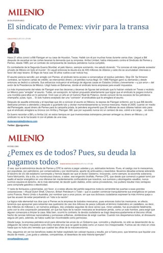 DUDA RAZONABLE
El sindicato de Pemex: vivir para la transa
CARLOS PUIG31/07/14 1:29 AM
Hace 21 años conocí a Bill Flanigan en su casa de Houston, Texas. Hablé con él por muchas horas durante varios días. Llegué a Bill
después de escarbar en las cortes texanas la demanda que su empresa, Arriba Limited, había interpuesto contra el Sindicato de Pemex y
Pemex, desde 1985, por un contrato de compraventa de residuos petroleros nunca cumplido.
Ex combatiente de la Segunda Guerra Mundial, el pelo blanco, siempre sonriendo, me saludó diciendo: “Ya conoces al más grande acreedor
privado de México en todo el mundo”. En aquel entonces la deuda era de 405 millones de dólares y cada día se acumulaban intereses a
favor del viejo texano. El litigio de hace casi 30 años vuelve a ser noticia hoy.
El asunto parecía sencillo: por arreglo con Pemex, el sindicato tenía acceso a comercializar el residuo petrolero. Slop Oil. Se firmaron
contratos, se hicieron cartas de crédito, se intercambió dinero y el petróleo nunca llegó. En 1986 Flanigan ganó su demanda y desde
entonces se dedicó a cobrarla. Sus esfuerzos incluyeron el embargo de algunas casas en Estados Unidos y brevemente —y por error— del
avión de la Presidencia de México. Litigó hasta en Bahamas, donde el sindicato tenía empresas para evadir impuestos.
Lo más impresionante del relato de Flanigan eran las decenas y decenas de figuras del sindicato que lo habían visitado en Texas o recibido
en México para “arreglar” el asunto. Todas, sin excepción, le habían propuesto abiertamente que lograr que el sindicato le pagara incluiría
una mordida para ellos en lo personal. Vivió casi un año en el Camino Real de Polanco, donde conoció de los excesos de los petroleros:
champaña, putas, lujos… Si solo hubiera aceptado dar una “comisión” al sindicalista que le arreglara el asunto.
Después de aquella entrevista y el reportaje que dio a conocer el asunto en México, la esposa de Flanigan enfermó, por lo que Bill decidió
dedicarse primero a atenderla y después a guardarle luto y olvidar momentáneamente su bronca mexicana. Hasta el 2000, cuando en medio
del Pemexgate, aquel dinero de Pemex para la campaña priista, la petrolera argumentó que 28 millones de esos dólares habían sido para
que el sindicato arreglara su bronca con Arriba y Flanigan. Bill, que por supuesto nunca vio un centavo de eso, volvió a la carga… sin éxito.
Es bueno recordar a Bill y a Arriba Ltd. en estos tiempos en que inversionistas extranjeros piensan arriesgar su dinero en México y al
sindicato no se le ha tocado ni con el pétalo de una rosa.
dudarazonable@milenio.com
Twitter: @puigcarlos
INTERLUDIO
¿Pemex es de todos? Pues, su deuda la
pagamos todos ROMÁN REVUELTAS RETES31/07/14 1:39 AM
O sea, que la astronómica deuda de Pemex y CFE la vamos a pagar ustedes y yo, estimados lectores. Pues, el castigo nos lo merecemos,
por populistas, por patrioteros, por conservadores y por doctrinarios, aparte de anticuados y resentidos: llevamos décadas enteras adorando
el becerro de oro del estatismo corrompido y hemos dejado así que el doctor Gobierno, invocando, como siempre, la socorrida soberanía,
fuera fabricando, día a día, su monstruosa criatura, a saber, ese engendro bicéfalo, Pemex-CFE, que desde que comenzó a gatear tomó por
asalto el sector energético en una ofensiva tan insolentemente confiscatoria que nosotros, sus sumisos y aborregados vasallos, nunca
tuvimos siquiera el derecho, de lo más elemental, de decidir quién diablos, entre varios proveedores, nos pudiera resultar más ventajoso
para comprarle gasolina o electricidad.
Y nada de lloriqueos y jeremiadas, por favor, si a estas alturas del partido seguimos todavía cerrándole las puertas a esas grandes
corporaciones —Royal Dutch Shell, Chevron, British Petroleum o Total— que sí pueden comerciar tranquilamente sus energéticos en países
como Francia, Reino Unido o Australia, por nombrar que a unos pocos, sin que sus dichosos ciudadanos expresen la más mínima queja o
que las acusen de estar perpetrando un “robo a la nación”.
La lógica más elemental nos dice que si Pemex es la empresa de todoslos mexicanos, pues entonces todos los mexicanos, en efecto,
tenemos que apoquinar para solventar ese quebranto de casi dos billones de pesos (utilizado el término matemático en castellano, es decir,
dos millones de millones o, en números arábigos, dos unidades seguidas de doce ceros) que, miren ustedes, fue acumulando fatalmente,
junto con la otra corporación paraestatal, sin que los hijos de la nación mexicana se levantaran jamás, como un solo hombre, para exigir que
alguien comenzara a limpiar la casa. Más bien, ocurrió lo contrario: la devota ciudadanía se tragó despreocupadamente el discurso oficial,
hecho de rancias retóricas nacionalistas y pomposas soflamas, olvidándose de exigir cuentas. Cuando nos despertamos todos, el dinosaurio
seguía ahí pero, además, se había vuelto tan incontrolable como pernicioso.
Desde luego, la empresa petrolera sirvió para alimentar las arcas de un Gobierno que, comodón y displicente, no sólo se desentendió de su
obligación de cobrar impuestos como Dios manda sino que se gastó la plata como un nuevo rico irresponsable. Fuimos así de crisis en crisis
hasta que no hubo otro remedio que cuadrar las cifras de la macroeconomía.
Hoy, seguimos sin ver los beneficios reales de haber explotado tan colosal riqueza y resulta, por si fuera poco, que tenemos que liquidar una
deuda de miedo. ¿Les gusta a ustedes, compatriotas, el desenlace de esta historia ejemplar?
revueltas@mac.com
 
