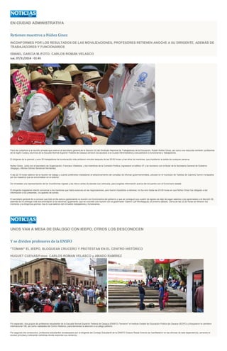 EN CIUDAD ADMINISTRATIVA
Retienen maestros a Núñez Ginez
INCONFORMES POR LOS RESULTADOS DE LAS MOVILIZACIONES, PROFESORES RETIENEN ANOCHE A SU DIRIGENTE, ADEMÁS DE
TRABAJADORES Y FUNCIONARIOS
ISMAEL GARCÍA M./FOTO: CARLOS ROMÁN VELASCO
Jue, 07/31/2014 - 01:45
Para dar cobertura a la reunión privada que sostuvo el secretario general de la Sección 22 del Sindicato Nacional de Trabajadores de la Educación, Rubén Núñez Ginez, así como una reducida comisión, profesores
de la región Costa y alumnos de la Escuela Normal Superior Federal de Oaxaca cerraron los accesos a la Ciudad Administrativa y secuestraron a funcionarios y trabajadores.
El dirigente de la gremial y unos 20 trabajadores de la educación más arribaron minutos después de las 20:00 horas y tras ellos los mentores, que impidieron la salida de cualquier persona.
Núñez Ginez, junto con el secretario de Organización, Francisco Villalobos, y los miembros de la Comisión Política, ingresaron al edificio 07 y se reunieron con el titular de la Secretaría General de Gobierno
(Segego), Alfonso Gómez Sandoval Hernández.
A las 22:15 horas salieron de la reunión de trabajo y cuando pretendían trasladarse al estacionamiento del complejo de oficinas gubernamentales, ubicado en el municipio de Tlalixtac de Cabrera, fueron increpados
por los maestros que se encontraban en el exterior.
De inmediato una representación de los inconformes ingresó y los retuvo antes de abordar sus vehículos, para exigirles información acerca del encuentro con el funcionario estatal.
El dirigente magisterial intentó convencer a los mentores que había avances en las negociaciones, pero fueron impedidos a retirarse; no fue sino hasta las 23:00 horas en que Núñez Ginez fue obligado a dar
información a los presentes, vía aparato de sonido.
El secretario general dio a conocer que todo el día estuvo gestionando la reunión con funcionarios del gobierno y que se consiguió que a partir de agosto se deje de pagar salarios a los agremiados a la Sección 59,
además de no entregar más documentación a los alumnos; igualmente, que se concretó una reunión con el gobernador Gabino Cué Monteagudo, el próximo sábado. Cerca de las 23:30 horas se retiraron los
mentores y la dirigencia gremial, tras lo cual salieron del inmueble trabajadores y funcionarios.
UNOS VAN A MESA DE DIÁLOGO CON IEEPO, OTROS LOS DESCONOCEN
Y se dividen profesores de la ENSFO
"TOMAN" EL IEEPO, BLOQUEAN CRUCERO Y PROTESTAN EN EL CENTRO HISTÓRICO
HUGUET CUEVAS/Fotos: CARLOS ROMAN VELASCO y AMADO RAMÍREZ
Por separado, dos grupos de profesores estudiantes de la Escuela Normal Superior Federal de Oaxaca (ENSFO) "tomaron" el Instituto Estatal de Educación Pública de Oaxaca (IEEPO) y bloquearon la carretera
internacional 190, así como vialidades del Centro Histórico, para demandar la atención a su pliego petitorio.
Por segundo día consecutivo, profesores estudiantes encabezados por el dirigente del Consejo Estudiantil de la ENSFO Octavio Rosas Antonio se manifestaron en las oficinas de esta dependencia, cerrando el
acceso principal y colocando cartulinas donde exponían sus reclamos.
 