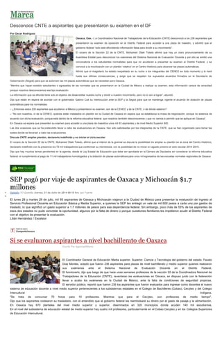 Desconoce CNTE a aspirantes que presentaron su examen en el DF
Por Oscar Rodríguez
Oaxaca, Oax.- L a Coordinadora Nacional de Trabajadores de la Educación (CNTE) desconoció a los 236 aspirantes que
presentaron su examen de oposición en el Distrito Federal para acceder a una plaza de maestro, y advirtió que el
gobierno federal “solo está difundiendo información falsa para dividir a su movimiento”.
El vocero de la Sección 22 de la CNTE, Mohamed Otaki Toledo afirmó que hay un claro pronunciamiento de su
Asamblea Estatal para desconocer los exámenes del Sistema Nacional de Evaluación Docente y por ello se emitió una
convocatoria a los estudiantes normalistas para que no acudieran a presentar su examen al Distrito Federal, y se
convocó a la movilización con un plantón ‘rotativo’ en el Centro Histórico para alcanzar las plazas automáticas.
Afirmó que el magisterio ha estado respaldado en su lucha a los integrantes del CENEO en todo momento y lo hará
hasta sus últimas consecuencias, y exige que se respeten los supuestos acuerdos firmados en la Secretaría de
Gobernación (Segob) para que se autoricen las mil plazas automáticas que se necesitan para Oaxaca.
“Mentira que hayan existido estudiantes o egresados de las normales que se presentaron en la Ciudad de México a realizar su examen, esta información carece de veracidad
porque nosotros desconocemos ese tipo evaluación.
La información que se difunde tiene solo el objetivo de desacreditar nuestra lucha y dividir a nuestro movimiento, pero no lo van a lograr”, abundó.
Dijo que están en espera de acordar con el gobernador Gabino Cué su interlocución ante la SEP y la Segob para que se mantenga vigente el acuerdo de dotación de plazas
automáticas para los normalistas.
– ¿Entonces estos 236 aspirantes que acudieron a México y presentaron su examen, son de la CENEO y de la CNTE, o de dónde salieron?
– “No son nuestros, ni de la CENEO, quienes están instalados en plantón en la Ciudad de Oaxaca en espera que se establezca la mesa de negociación, porque no estamos de
acuerdo con dicha evaluación, porque está dentro de la reforma educativa federal, que nosotros también desconocemos y que no vamos a permitir que se aplique en Oaxaca”.
En Oaxaca se espera que presenten su examen para acceder a una plaza de maestros unos mil 93 aspirantes y de nivel Medio Superior 600.
Las dos ocasiones que se ha pretendido llevar a cabo las evaluaciones en Oaxaca, han sido saboteadas por los integrantes de la CNTE, que se han organizado para tomar las
sedes donde se llevarían a cabo las evaluaciones.
Discute CNTE ampliar plantón, declararlo indefinido y no iniciar el ciclo escolar
El vocero de la Sección 22 de la CNTE, Mohamed Otaki Toledo, afirmó que al interior de la gremial se discute la posibilidad de ampliar su plantón en la zona del Centro Histórico,
declararlo indefinido con la presencia los 73 mil trabajadores que conforman su membresía, con la posibilidad de no iniciar en agosto próximo el ciclo escolar 2014-2015.
Dijo que hay muchos temas pendientes en la agenda, desde la Ley Estatal de Educación que debe ser aprobada en la Cámara de Diputados sin considerar la reforma educativa
federal, el cumplimiento al pago de 11 mil trabajadores homologados y la dotación de plazas automáticas para unos mil egresados de las escuelas normales regionales de Oaxaca.
SEP pagó por viaje de aspirantes de Oaxaca y Michoacán $1.7
millones
Opinión / El Quesillo Jueves, 31 de Julio de 2014 09:10 hrs, por Fuente
El lunes 28 y martes 29 de julio, mil 93 aspirantes de Oaxaca y Michoacán viajaron a la Ciudad de México para presentar la evaluación de ingreso al
Servicio Profesional Docente en Educación Básica y Media Superior, a quienes la SEP les entregó un vale de mil 600 pesos a cada uno por gastos de
traslado, lo que significó un gasto superior a 1.7 millones de pesos para esa dependencia federal. Sin embargo, poco más de 53% de los aspirantes de
esos dos estados no pudo concretar la oportunidad, algunos por la falta de dinero o porque cuestiones familiares les impidieron acudir al Distrito Federal
con el objetivo de presentar la evaluación.
Lilián Hernández / Excelsior
Sí se evaluaron aspirantes a nivel bachillerato de Oaxaca
Escrito Por Agencia/Milenio
El Coordinador General de Educación Media superior, Superior, Ciencia y Tecnología del gobierno del estado, Fausto
Díaz Montes, aceptó que fueron 236 aspirantes para plazas de nivel bachillerato y medio superior quienes realizaron
sus exámenes ante el Sistema Nacional de Evaluación Docente en el Distrito Federal.
El funcionario, dijo que luego de que hace unas semanas profesores de la sección 22 de la Coordinadora Nacional de
Trabajadores de la Educación (CNTE), reventaran las evaluaciones en Oaxaca, se dispuso junto con la federación
llevar a acabo los exámenes en la Ciudad de México, ante la falta de condiciones de seguridad propicias.
El servidor público, reportó que fueron 236 los aspirantes que fueron evaluados para ingresar como docentes el nuevo
sistema de educación docente a nivel medio superior pertenecientes a los subsistemas estatales en el Colegio de Bachilleres (Cobao), Cecyteo y del Colegio
Intercultural Indígena.
"Se trata de concursar 70 horas para 10 profesores. Mientras que para el Cecyteo, son profesores de medio tiempo".
Dijo que los aspirantes costearon su trasladado, con el entendido que el gobierno federal les reembolsará su dinero por el gasto de pasaje y la alimentación.
En Oaxaca hay 670 planteles del nivel medio superior y superior, diseminados en 320 municipios donde acuden 140 mil estudiantes.
En el nivel del subsistema de educación estatal de medio superior hay cuatro mil profesores, particularmente en el Cobao Cecyteo y en los Colegios Superiores
de Educación Intercultural.
 