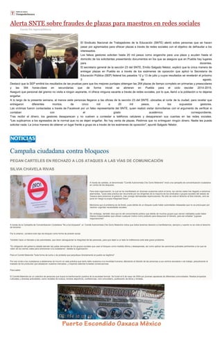 Alerta SNTE sobre fraudes de plazas para maestros en redes sociales
Escrito Por Agencia/Milenio
El Sindicato Nacional de Trabajadores de la Educación (SNTE) alertó sobre personas que se hacen
pasar por agremiados para ofrecer plazas a través de redes sociales con el objetivo de defraudar a los
interesados.
Los falsos gestores solicitan hasta 20 mil pesos como enganche para una plaza y acuden hasta el
domicilio de los solicitantes presentando documentos en los que se asegura que en Puebla hay lugares
para docentes.
El secretario general de la sección 23 del SNTE, Emilio Salgado Néstor, explicó que la única manera de
entregar plazas en Puebla es a través de los exámenes de oposición que aplicó la Secretaría de
Educación Pública (SEP) federal los pasados 12 y 13 de julio y cuyos resultados se revelarán el próximo
3 de agosto.
Destacó que la SEP emitirá los resultados de las pruebas para que los mejores puntajes obtengan las 264 plazas de tiempo completo en primarias y preescolares
y las 394 horas-clase en secundarias que de forma inicial se abrieran en Puebla para el ciclo escolar 2014-2015.
Aseguró que personal del gremio no visita a ningún aspirante, ni ofrece ninguna vacante a través de redes sociales, por lo que, llamó a la población a no dejarse
engañar.
A lo largo de la presente semana, al menos siete personas llegaron a las oficias de la sección 23 del SNTE, ubicadas al norte de la ciudad, para revelar que
entregaron diferentes montos, de cinco mil a 20 mil pesos, a los supuestos gestores.
Las víctimas fueron contactadas a través de Facebook por un falso representante del SNTE, quien realizó visitar domiciliarias con el argumento de verificar si
contaban con el grado académico correspondiente.
Tras recibir el dinero, los gestores desaparecen y no vuelven a contestar a teléfonos celulares y desaparecen sus cuentas en las redes sociales.
"Les suplicamos a los egresados de la normal que no se dejen engañar. No hay venta de plazas. Pedimos que no entreguen ningún dinero. Nadie les puede
solicitar nada. La única manera de obtener un lugar frente a grupo es a través de los exámenes de oposición", apuntó Salgado Néstor.
Campaña ciudadana contra bloqueos
PEGAN CARTELES EN RECHAZO A LOS ATAQUES A LAS VÍAS DE COMUNICACIÓN
SILVIA CHAVELA RIVAS
A través de carteles, el denominado "Comité Autonomista Che Gorio Melendre" inició una campaña de concientización ciudadana
en contra de los bloqueos.
Para esta organización, la cual se ha manifestado en diversas ocasiones sobre el tema, los cierres viales han llegado a extremos
alarmantes, "pues esta práctica tan recurrente por los dirigentes de la mayoría de los sindicatos o grupos sociales del estado de
Oaxaca para presionar al gobierno, trae consigo demasiadas repercusiones. No sólo se viola el derecho al libre tránsito, sino se
pone en riesgo la propia integridad física".
Menciona que el problema es de fondo, pues detrás de un bloqueo suele haber autoridades rebasadas que no se preocupan por
resolver urgentes necesidades sociales.
Sin embargo, también dice que es del conocimiento público que detrás de muchos grupos que cierran vialidades suele haber
líderes irresponsables que utilizan cualquier motivo como pretexto para desquiciar el tránsito, para así entablar "jugosas
negociaciones".
A través de la Campaña de Concientización Ciudadana "No a los bloqueos", el Comité Autonomista Che Gorio Melendre indica que todos tenemos derecho a manifestarnos, siempre y cuando no se viole el derecho
de terceros.
Por lo anterior, condena todo tipo de bloqueo como forma de presión social.
También hace un llamado a las autoridades, que dicen salvaguardar la integridad de las personas, para que dejen a un lado la indiferencia ante este grave problema.
"Es obligación del gobierno estatal atender las justas demandas de los grupos sociales que usan el bloqueo como medida última y desesperada, así como aplicar las sanciones judiciales pertinentes a los que se
valen de los cierres viales para extorsionar a la ciudadanía", detalla la organización.
Para el Comité Melendre "toda forma de lucha o de protesta que perjudique directamente al pueblo es ilegítima".
Por eso invita a los ciudadanos a abstenerse de incurrir en esta práctica que tanto daño ocasiona a la movilidad humana, afectando el tránsito de las personas a sus centros escolares o de trabajo, perjudicando el
traslado de los productos que abastecen nuestros mercados, y trayendo además funestas consecuencias.
Para saber
El Comité Melendre es un colectivo de personas que busca la tranformación positiva de la sociedad binnizá. Se fundó el 8 de mayo de 2004 por jóvenes zapotecas de diferentes comunidades. Realiza proyectos
culturales y diversas actividades, como recitales de música, torneos deportivos, conferencias, cine comunitario, publicación de libros y revistas.
 