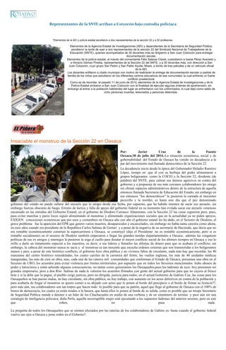 Representantes de la SNTE arriban a Cotzocón bajo custodia policiaca
*Elementos de la AEI y policía estatal escoltaron a dos representantes de la sección 22 y a 30 profesores
Elementos de la Agencia Estatal de Investigaciones (AEI) y dependientes de la Secretaría de Seguridad Pública,
escoltaron la tarde de ayer a dos representantes de la sección 22 del Sindicato Nacional de Trabajadores de la
Educación (SNTE), quienes acompañados de 30 docentes más se dirigieron a San Juan Cotzocón para entregar
documentación escolar.
Elementos de la policía estatal, al mando del comandante Félix Salazar Clavel, custodiaron a Isaías Pérez Acevedo y
a Horacio Gómez Pineda, representantes de la Sección 22 del SNTE, y a 30 docentes más, con dirección a San
Juan Cotzocón, cuyo grupo San Pedro y San Pablo Ayutla, Mixes, a bordo de tres patrullas y de un vehículo oficial
de la AEI.
Los docentes enfilaron a citado municipio con motivo de realizarán la entrega de documentación escolar a padres de
familia de los niños que estudiaron en los diferentes centros educativos de esa comunidad, la cual enfrenta un fuerte
conflicto poselectoral.
Como es de recordar, el pasado 11 de junio de 2014, elementos de la Agencia Estatal de Investigaciones y de la
Policía Estatal arribaron a San Juan Cotzocón con la finalidad de ejecutar algunas órdenes de aprehensión, sin
embargo al entrar a la población habitantes del lugar se enfrentaron con los uniformados, lo cual dejó como saldo de
ocho personas muertas, lesionados y personas detenidas.
Insaciable el monstruo de la Sección 22 en Oaxaca
Por: Javier Cruz de la Fuente
Oaxaca;30 de julio del 2014.-La situación económica, social y de
gobernabilidad del Estado de Oaxaca ha venido en decadencia a la
par del movimiento mal llamado democrático de la Sección 22.
La decadencia inicio desde la época del Gobernador Heladio Ramírez
López, tiempo en que él con su burbuja del poder alimentaron a
grupos beligerantes como la COCEI y la Sección 22, disidente (de
palabra) del SNTE, para calmar sus ánimos agresivos en contra del
gobierno y a propuesta de sus más cercanos colaboradores les otorgo
sin chistar espacios administrativos dentro de la estructura de aquella
entonces llamada Secretaria de Educación del Estado, sin embargo en
ese entonces “los democráticos” le pusieron la carnada al inocentes
pececillo y la mordió, es hasta este día que el pez denominado
gobierno del estado no puede zafarse del anzuelo que lo atrapo desde esa fecha, por supuesto, que ha habido intentos de sacar ese anzuelo, sin
embargo fuerzas obscuras de fuego. Errores de táctica y falta de apoyo del gobierno federal en su momento han evitado sacar ese anzuelo venenoso
encarnado en las entrañas del Gobierno Estatal; en el gobierno de Diodoro Carrasco Altamirano, con la Sección 22 las cosas siguieron peor, pues,
para evitar marchas y paros locos siguió alimentando al monstruo y alimentado organizaciones sociales que en la actualidad ya no piden apoyos,
EXIGEN concesiones económicas que por usos y costumbres en Oaxaca año con año el gobierno estatal les ha dado, en el Sexenio de Diodoro, el
grave problema fue la aparición del EPR que genero varios muertos, desaparecidos y encarcelados, sin embargo no había tanta carestía como ahora,
en esos años cuando era presidente de la Republica Carlos Salinas de Gortari y a pesar de la negativa de su secretario de Hacienda, que decía que no
era rentable económicamente construir la supercarretera a Oaxaca, se construyó (dijo el Presidente: no es rentable económicamente, pero si es
rentable socialmente) en el sexenio de Diodoro también empezaron a llegar las grandes tiendas departamentales a Oaxaca; además las venganzas
políticas de sus ex amigos y enemigos le pusieron la soga al cuello para desatar el mayor conflicto social de los últimos tiempos en Oaxaca y eso lo
orillo a darle un tratamiento especial a los maestros, es decir, a sus líderes y llenarles las alforjas de dinero para que se acabara el conflicto, sin
embargo, la cabeza del monstruo nunca se sacia y el monstruo es tan inocente que escucha ordenes externas que son transmitidas a los beligerantes
manos y pies, a pesar de este histórico conflicto, el gobierno hizo obra pública y no vivimos faltos de circulante, nada más hay que recordar, las 40
manzanas del centro histórico remodeladas, los cuatro carriles de la carretera del fortín, las vueltas inglesas, los más de 40 unidades médicas
inauguradas, las más de cien en obra, mas, cada una de las catorce mil comunidades que conforman el Estado de Oaxaca, presumen una obra en el
Sexenio de URO, los acuerdos para evitar violencia por límites territoriales; por supuesto que en todos los Sexenios mencionados hubo abusos de
poder y latrocinios y están saliendo algunas consecuencias, no tantas como quisieramos los Oaxaqueños,pues los ladrones de ayer, hoy presumen ser
grandes empresario; pero a don Rito Salinas de nada le valieron los acuerdos firmados con gente del actual gobierno para que no cayera al fresco
bote y si la debe que la pague, el pueblo exige justicia, pero no dirigida, justicia para todos; en el actual Gobierno de Gabino Cue, las cosas para los
Oaxaqueños se han puesto malas, no hay circulante, sin obra pública, no hay trabajo, con aumento en los actos delictivos en contra de la población y
para acabarla de fregar el monstruo se quiere comer a su ahijado con actos que lo ponen al borde del precipicio o al borde de firmar su licencia??,
pero más aún, sus colaboradores son tan torpes que hacen todo lo posible para que su patrón, aquel que llegó al gobierno de Oaxaca con el 100% de
bonos de democracia, los cuales ya están tirados a la basura, que hasta ellos lo ponen al borde de su salida, como es posible que un miope Secretario
de Seguridad Publica mande a detener a un líder de los Chachacuales en medio de una verbena y de un sinnúmero de turistas y peor aún sin una
estrategia de inteligencia policiaca; doña Perla, aquella incorruptible mujer está ejecutando a los supuestos ladrones del anterior sexenio, pero en este
que roben, no pasa nada.
La pregunta de todos los Oaxaqueños que se sienten afectados por las raterías de los colaboradores de Gabino es: hasta cuando el gobierno federal
vuelve sus ojos a Oaxaca y pone orden en el Goberno?.
 