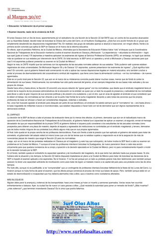 al Margen 30/07
Escrito Por Adrián Ortiz Romero Cuevas
+ Educación: la federación da el primer zarpazo
+ Examen docente, razón de la virulencia de S-22
El lunes Oaxaca vivió un día de locos, aparentemente por el radicalismo de una facción de la Sección 22 del SNTE que, en contra de los acuerdos alcanzados
por su Asamblea Estatal, decidió tratar de boicotear la Octava del Lunes del Cerro, en el Auditorio Guelaguetza. ¿Esta fue una acción fortuita de un grupo que
simplemente desatendió las disposiciones magisteriales? No. En realidad, ese grupo de radicales apenas si alcanzó a reaccionar, sin ningún efecto, frente a la
primera acción concreta que aplica la SEP en Oaxaca en el marco de la reforma educativa.
En efecto, ayer el periódico Reforma, de la Ciudad de México, informaba que la Secretaría de Educación Pública había “roto” el bloqueo que la Coordinadora
Nacional de Trabajadores de la Educación mantenía a sobre el examen docente en Oaxaca y Michoacán. “La dependencia —abundaba la información—
más se quedaran en sus estados por intervención de la CNTE. En total secrecía, la SEP armó un operativo y envió a Michoacán y Oaxaca camiones para que
casi 5 mil aspirantes pudieran presentar su examen en la Ciudad de México”.
Según la nota, la CNTE impidió que los camiones con los egresados de las escuelas normales salieran de sus estados: “Sólo pudieron salir quienes estaban
registrados de otras universidades. De Michoacán llegaron 55 y de Oaxaca 121 aspirantes, quienes presentaron los exámenes de ingreso”. ¿Qué significa todo
esto? En concreto, que el gobierno federal está comenzando no sólo a aplicar las nuevas disposiciones legales en materia educativa, sino también a echar a
andar el proceso de desmantelamiento del corporativismo sindical del magisterio, que tiene como base la alimentación continua —en los normalistas— de nuevos
agremiados.
Este es un punto toral para la Sección 22, que aún en el marco de su intolerancia conocida puede tolerar muchas cosas, menos que de fondo le corten la
alimentación de sus bases. Históricamente, los normalistas han sido parte esencial del gremio, al ser siempre integrantes de sus bases más radicales y de sus
grupos de choque.
Desde hace años y hasta ahora, la Sección 22 encontró una oscura relación de “ganar-ganar” con los normalistas, que desde que el sindicato magisterial tiene el
control de la mayoría de los procesos administrativos de la educación en la entidad, es quien por un lado ha ocupado la presencia y radicalidad de los normalistas
para llevar a cabo la gran mayoría de sus acciones políticas y de presión a la ciudadanía, y por el otro, que en aras de agradar al sindicato al que consideran que
le deben el trabajo, los normalistas se han ofrecido a ser la parte más frontal de la lucha magisterial, llevando a cabo todas las acciones que los propios
profesores de base se rehúsan a hacer por considerarlas riesgosas, violentas o radicales.
Así, unos han buscado agradar al sindicato para después ser parte de sus beneficios y el sindicato ha sabido siempre que el “normalismo” es —era hasta ahora—
la base inagotable de militantes nuevos e incondicionales, que estaban dispuestos a hacer todo con tal de demostrar que son dignos representantes de la
democracia sindical.
EL ZARPAZO
La decisión de la SEP de llevar a cabo el proceso de evaluación tiene por lo menos tres efectos: el primero, demostrar que aún en el radicalizado marco de
oposición de la Coordinadora Nacional de Trabajadores de la Educación, el gobierno federal tuvo capacidad de aplicar un examen; el segundo, enviar el mensaje
devastador de que por responsabilidad de la propia CNTE el gobierno federal ni siquiera pudo considerar a los estudiantes de las escuelas normales como
prospectos para obtener una plaza de maestro, dejando el espacio a egresados de instituciones no controladas por el sindicato magisterial; y tercero, demostrar
que de todos modos ninguna de sus protestas tuvo efecto alguno más que en sus propios agremiados.
Al final, todo queda en la propia cancha de los profesores democráticos. Pues aún frente a toda la presión que han aplicado al gobierno del estado para tratar de
someterlo, el gobernador del estado reiteró el mismo lunes que uno de los temas que no estaban sujetos a negociación es el de la asignación de más de
novecientas plazas de maestro que exige la Sección 22 para los normalistas.
Luego, aún en el marco de las protestas realizadas en Oaxaca por el magisterio (y esto hay que subrayarlo), de todos modos la SEP llevó a cabo su examen sin
problemas en la Ciudad de México. Y aunque el lunes los profesores intentaron boicotear la Guelaguetza, de nuevo parecieron llevar a cabo esa acción
únicamente para que quedara constancia de su enojo y oposición a la decisión ejecutada en la Ciudad de México, pero no para verdaderamente impedir o incidir
en la decisión tomada por la SEP.
En el fondo, también queda en entredicho la capacidad operativa y de movilización del magisterio, de la que tanto han alertado hasta sus propias bases. Si otra
hubiera sido la situación y los tiempos, la Sección 22 habría dispuesto trasladarse en pleno a la Ciudad de México para tratar de boicotear las decisiones de la
SEP e impedir el examen aplicado a los aspirantes. No lo hicieron. Y no fue así porque por un lado su protesta parece más bien testimonial, pero también porque
parecen no tener una capacidad suficiente de movilización como para tratar de lograr un traslado masivo a la capital del país para una protesta como las de otros
tiempos.
Por todo ello, aunque no es justificable, sí es “comprensible” que un contingente de profesores intentara boicotear fallidamente la fiesta de los Lunes del Cerro. Lo
hicieron porque no hubo forma de parar el examen, que los afecta porque comienza el proceso de minar sus bases de apoyo. Pero, también porque están en un
estado de desmovilización e incapacidad que hoy debería alarmarlos más a ellos, que a nosotros como ciudadanos afectados.
MÁS BLOQUEOS
Alguien debe parar la anarquía y violencia de los transportistas: hace unos meses ya hubo un muerto y camiones quemados. Varias veces han ocurrido
enfrentamientos a balazos. Ayer, la ciudad fue de nuevo un caos gracias a ellos. ¿Qué necesita la autoridad para poner un remedio de fondo? ¿Más muertos?
¿más violencia? ¿que terminen incendiando Oaxaca? Es lo único que podría faltarnos.
 