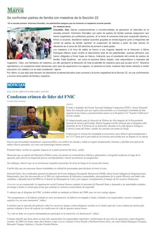 Se confrontan padres de familia con maestros de la Sección 22
* En la escuela primaria ‘Victoriano González’, los paterfamilias aseguran que los mentores no respetaron acuerdo pactado
Por Adalberto Brena
Cuicatlán, Oax.- Serios cuestionamientos e inconformidades se generaron el miércoles en la
escuela primaria ‘Victoriano González’ por parte de padres de familia quienes aseguraron que
fueron engañados por profesores quienes, al no tener el consenso total para suspender labores y
firmar un acuerdo, decidieron realizar acuerdos grupales en donde lograron junto a integrantes del
comité de padres de familia “aprobar” la suspensión de labores a partir de este viernes 23
afectando así a cerca de 320 alumnos de primero a sexto grado.
Los maestros a la hora de salida se fueron a sus hogares dejando en la Dirección a Gloria
Rodríguez Merino quien recibió el descontento total de los paterfamilias, quienes afirmaron que
fueron obligados a firmar hojas en blanco, indicando que el presidente del comité de padres de
familia, Fidel Gutiérrez, así como la tesorera Elena Gaytán, solo respondieron a intereses del
magisterio, “claro, son familiares de maestros, por ello aprobaron la liberación de toda la plantilla de maestros para que acudan al D.F. Nosotros
reprobamos y no aceptamos estas decisiones; pero aquí los esperamos a su regreso, no seremos su burla, nuestros hijos tienen derecho a recibir
educación con calidad y no se está cumpliendo”, dijeron.
Por último, lo que dejó esta decisión de abandonar el plantel educativo para sumarse a la lucha magisterial de la Sección 22, es una confrontación
y encono entre padres de familia y maestros.
FUE ATACADO EN LOMA DEL SANTO
Condenan crimen de líder del FNIC
OCTAVIO VÉLEZ ASCENCIO
23/08/2013
El líder y fundador del Frente Nacional Indígena Campesino (FNIC), Arturo Pimentel
Salas fue tiroteado ayer por sujetos desconocidos en el municipio conurbado de San
Agustín de las Juntas y posteriormente murió en el Hospital Civil "Aurelio Valdivieso"
de esta ciudad.
El subprocurador para la Atención de Delitos de Alto Impacto de la Procuraduría
General de Justicia del Estado, Héctor Joaquín Carrillo informó que el dirigente salió
alrededor de las 9:30 horas de su domicilio, ubicado en la calle Ignacio Zaragoza,
Colonia Lomas del Santo, cuando fue atacado con armas de fuego.
Explicó que la víctima fue trasladada al nosocomio, pero falleció aproximadamente a
las 12:57 horas por la gravedad de las lesiones provocadas por un disparo en la cabeza.
Precisó que presentaba traumatismo craneoencefálico con orificio de entrada y salida en región interpariental, fracturas y pérdida ósea parcial de
ambos huesos parietales, así como una hemorragia interna intensa.
Pimentel Salas, recibió un segundo impacto en la parte posterior del tórax, señaló.
Mencionó que un agente del Ministerio Público junto con peritos en criminalística, balística, planimetría y fotografía acudieron al lugar de la
agresión, para abrir la averiguación previa correspondiente e iniciar las primeras investigaciones.
Sin embargo, observó que no se localizaron casquillos percutidos de arma de fuego en la escena del crimen.
Carrillo dijo que tres personas fueron trasladadas en calidad de presentadas para declarar en torno al caso.
Pimentel Salas, fue coordinador general inicialmente del Frente Indígena Oaxaqueño Binacional (FIOB), ahora Frente Indígena de Organizaciones
Binacionales, pero fue desconocido en el 2001 por representantes de diferentes comunidades, principalmente de la región Mixteca, por haber sido
candidato a diputado local del PRD en el distrito de Huajuapan de León y por negarse a transparentar el manejo de los recursos financieros.
A su vez, en un comunicado, la organización social Comuna Oaxaca condenó el asesinato de Pimentel Salas y demandó a las autoridades estatales
investigar a fondo el crimen para evitar que continúe la violencia contra líderes de izquierda.
Y subrayó que el dirigente del FNIC ya había sufrido un atentado en febrero del 2009, pero no tuvo castigo alguno.
"Nos preguntamos si de haberse tomado en serio esa denuncia, de haberse investigado a fondo y hallado a los responsables, nuestro compañero
seguiría vivo en estos momentos", indicó.
Consideró que la inacción del gobierno sobre los sucesivos ataques contra dirigentes sociales en el estado equivale a una condena de muerte para
quienes trabajan a favor de mejorar las condiciones de vida de quienes menos tienen.
"La vida no debe ser el precio demandado por participar en la transición a la democracia", indicó.
Comuna reprobó que hasta ahora no han sido sentenciados los responsables materiales e intelectuales de una serie de agresiones contra dirigentes
sociales, de 2009 a la fecha, entre ellos Beatriz López Leyva, Catarino Torres Pereda y Heriberto Pazos Ortiz, así como Rafael Rodríguez Enríquez,
Bernardo Vásquez Sánchez y Nicolás Estrada Merino.
 