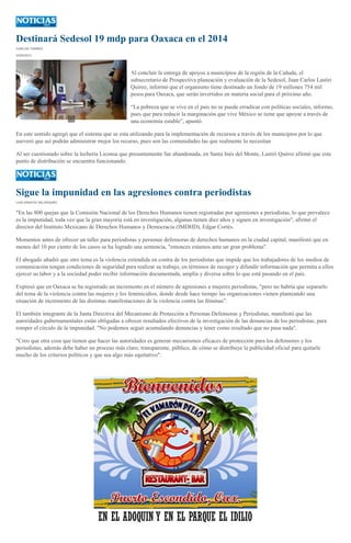 Destinará Sedesol 19 mdp para Oaxaca en el 2014
CARLOS TORRES
22/08/2013
Al concluir la entrega de apoyos a municipios de la región de la Cañada, el
subsecretario de Prospectiva planeación y evaluación de la Sedesol, Juan Carlos Lastiri
Quiroz, informó que el organismo tiene destinado un fondo de 19 millones 754 mil
pesos para Oaxaca, que serán invertidos en materia social para el próximo año.
“La pobreza que se vive en el país no se puede erradicar con políticas sociales, informo,
pues que para reducir la marginación que vive México se tiene que apoyar a través de
una economía estable”, apuntó.
En este sentido agregó que el sistema que se esta utilizando para la implementación de recursos a través de los municipios por lo que
aseveró que así podrán administrar mejor los recurso, pues son las comunidades las que realmente lo necesitan
Al ser cuestionado sobre la lechería Liconsa que presuntamente fue abandonada, en Santa Inés del Monte, Lastiri Quiroz afirmó que este
punto de distribución se encuentra funcionando.
Sigue la impunidad en las agresiones contra periodistas
LUIS IGNACIO VELÁSQUEZ
"En las 800 quejas que la Comisión Nacional de los Derechos Humanos tienen registradas por agresiones a periodistas, lo que prevalece
es la impunidad, toda vez que la gran mayoría está en investigación, algunas tienen diez años y siguen en investigación", afirmó el
director del Instituto Mexicano de Derechos Humanos y Democracia (IMDHD), Edgar Cortés.
Momentos antes de ofrecer un taller para periodistas y personas defensoras de derechos humanos en la ciudad capital, manifestó que en
menos del 10 por ciento de los casos se ha logrado una sentencia, "entonces estamos ante un gran problema".
El abogado añadió que otro tema es la violencia extendida en contra de los periodistas que impide que los trabajadores de los medios de
comunicación tengan condiciones de seguridad para realizar su trabajo, en términos de recoger y difundir información que permita a ellos
ejercer su labor y a la sociedad poder recibir información documentada, amplia y diversa sobre lo que está pasando en el país.
Expresó que en Oaxaca se ha registrado un incremento en el número de agresiones a mujeres periodistas, "pero no habría que separarlo
del tema de la violencia contra las mujeres y los feminicidios, donde desde hace tiempo las organizaciones vienen planteando una
situación de incremento de las distintas manifestaciones de la violencia contra las féminas".
El también integrante de la Junta Directiva del Mecanismo de Protección a Personas Defensoras y Periodistas, manifestó que las
autoridades gubernamentales están obligadas a ofrecer resultados efectivos de la investigación de las denuncias de los periodistas, para
romper el círculo de la impunidad. "No podemos seguir acumulando denuncias y tener como resultado que no pasa nada".
"Creo que otra cosa que tienen que hacer las autoridades es generar mecanismos eficaces de protección para los defensores y los
periodistas; además debe haber un proceso más claro, transparente, público, de cómo se distribuye la publicidad oficial para quitarle
mucho de los criterios políticos y que sea algo más equitativo".
 