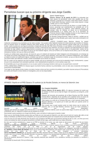 Perredistas buscan que su próximo dirigente sea Jorge Castillo.
Apando / Filadelfo Figueroa
Oaxaca, Oaxaca. 22 de agosto de 2013.- La propuesta que
traen grupos de perredistas, sobre todo aquellos que se han
dedicado a saquear los municipios, entre estos Horario, tesorero
en Santa María Atzompa, quieren a toda costa imponer a Jorge
Castillo como su nuevo dirigente.
En el PRD todos los asuntos son de dinero y si Jorge Castillo, un
oscuro personaje que recientemente fue señalado por el Ex
Secretario General de Gobierno, Jesús Martínez Alvarez, de
manejar miles de millones de pesos de la Administración
Gubernamental a su arbitrio junto con el ex secretario de
Finanzas Gerardo Cajiga, les llega al precio no hay ninguna duda
de que este será el nuevo dirigente amarillo.
El diputado Federal Rosendo Toledo lo advirtió, y señaló que es
el grupo de Rey Morales quien quiere hacer esta cochinada en el
PRD.
¿HASTA CUANDO?.-Jesús Martínez Alvarez ha estado
realizando comentarios muy acertados por las redes sociales: “Uno quisiera estar hablando siempre de cosas buenas que suceden en Oaxaca,
pero se requiere hacer un verdadero esfuerzo para poder hacerlo, ya que como bien me dicen tenemos noticias malas que no se pueden
ocultar: nueve muertos por una fuga de amoniaco; el asesinato del líder del FNIC Arturo Pimentel y lo que faltaba, se ha estado denunciando
que la obra emblemática de la actual administración “el Paso a desnivel de Cinco Señores” nos dice un ingeniero que está fracturado por utilizar
materiales de baja calidad y porque seguramente la empresa que hizo la obra que, según se sabe es de un ex gobernador, carece de los
conocimientos técnicos y lo más grave es que no se hizo licitación alguna, como se ha hecho con la mayoría de las obras y que no solo está
retrasada en tiempo, sino que su costo ya se triplicó.
Cuando uno señala estas cosas piensan, de buena fe, que yo no debería de hacerlo por haber trabajado en la Administración, sin embargo se
nos olvida que primero esta Oaxaca, los intereses de todos y cuando vemos ejemplos, como esta obra y el famoso Polideportivo, que también
ya triplicó su precio sin justificación alguna, considero que sería un verdadero cargo de conciencia no decirlo, ya que se trata de dinero público
que podría haber sido dedicado a tantas y tantas necesidades que se tienen en Oaxaca.
Eso sin contar con los negocios que hace el asesor estrella, que ya se comprobó que nunca se le ha extendido ningún nombramiento, a pesar
de que lo han presentado como secretario particular, como representante de gobierno y no sé cuántas cosas más.
Es lamentable pues lo que está pasando y no se ve para cuándo se le ponga remedio a esto que es vox populi local y nacional”.
OTRO LAMENTABLE CRIMEN.-En Oaxaca siguen ocurriendo hechos violentos muy lamentables, como en este caso el asesinato del dirigente
social Arturo Pimentel Salas.
Tuvo lugar en San Agustín de las Juntas y se viene a sumar a otros que han ocurrido en la entidad y que están impunes porque la Procuraduría
de Justicia del Estado no tiene interés en investigarlos y dar con los responsables.
APANDO: Rapiña en el PRD Oaxaca; El sustituto (a) de Nicolás Estrada, en manos de Salomón Jara
Por: Filadelfo FIGUEROA
Oaxaca, México; 22 de agosto, 2013.-- En algunos mensajes de muerte que
he recibido me dicen que ya deje de fregar a la izquierda y yo pregunto ¿Cuál
izquierda?.
Después del homicidio del presidente de la Mesa Directiva del PRD, Nicolás
Estrada Merino, dirigentes de los amarillos como zopilotes fueron en busca de
la vacante, les valió guardar luto político por el asesinato de su compañero.
Este espacio es cuota de la Corriente IDN que a nivel nacional manda René
Bejarano Martínez y se supone por lo tanto que ellos son quienes ponen al
sustituto del occiso.
Pero sucede que a quien quieren poner es nada menos que al sobrino de
Salomón Jara, un tal Saúl Bolaños, hermano de la que fuera candidata a
diputada por este distrito, quien tuvo un pobre desempeño.
Salomón Jara siempre ha cargado como fiel escudero a una tal Paola Gutiérrez Galindo, quien se supone debió seguir el camino de su jefe, irse
a MORENA, pero no, Salomón le ordenó que se quedara en el PRD.
Esta también quiere quedarse con el lugar del difuntito, quien a la fecha no sabe quien lo mandó a matar.
Dicen que en vida Nicolás Estrada siempre dijo que Paola era una mera gata de Salomón y por ello nunca la tomó en cuenta, ello orilló a la tal
Paola a manifestar que Merino se iba a arrepentir, por lo que judicialmente podría ser sospecha de la muerte del dirigente del PRD.
Corre el rumor de que está ofreciendo dos mil pesos a los consejeros del PRD para que el próximo domingo le den su voto, y se dice que de la
noche a la mañana se volvió una gente cercanísima a el Señor de las Ligas, quien suele tener sus malos momentos.
Se dice que muchas candidaturas y cargos en el PRD se deciden en la cama, que vale madre la democracia o la opinión de sus bases.
También son aspirantes Emilio Fernández Allende y Abel Flores Domínguez.
PAOLA ES CONSEJERA NACIONAL DE MORENA.-En el caso de Paola Gutiérrez aparece como consejera nacional de MORENA, se está
comiendo dos tortas, una en el PRD y otra en la organización civil de López Obrador.
Paola desde hace un año es parte de IDN antes fue parte de la UCD al igual que Sesul y Salomón son delegados nacionales de MORENA.
EL VIERNES LLEGA RENE BEJARANO.-Dicen que el viernes llega René Bejarano para decidir quien ocupa el lugar de Nico, y que lo va a
acordar en una cama de un hotel, por lo que esto tiene enojados a muchos perredistas.
VAYA COCHINERO AMARILLO.- El diputado federal del PRD, Rosendo Serrano Toledo, reveló que el ex dirigente de ese instituto político,
Amador Jara Cruz y al actual, Rey Morales Sánchez, se pretender imponer al ex representante del gobierno de Oaxaca, ante el Distrito Federal,
Jorge Castillo Díaz, como el nuevo dirigente de ese instituto político.
Esa es la izquierda electoral en Oaxaca, y digo izquierda electoral para deslindar a los verdaderos hombres de izquierda no merolicos y
mercenarios.
Se acuerdan de aquel audio “Mi rey de Monterrey”.
 