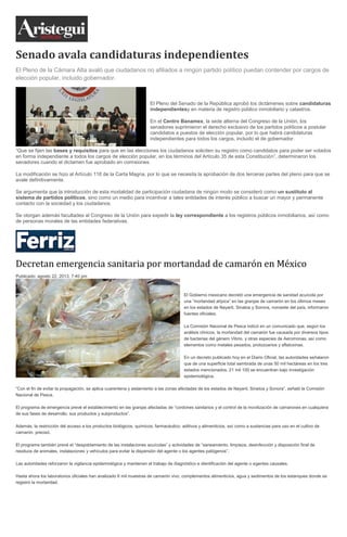 Senado avala candidaturas independientes
El Pleno de la Cámara Alta avaló que ciudadanos no afiliados a ningún partido político puedan contender por cargos de
elección popular, incluido gobernador.
El Pleno del Senado de la República aprobó los dictámenes sobre candidaturas
independientesy en materia de registro público inmobiliario y catastros.
En el Centro Banamex, la sede alterna del Congreso de la Unión, los
senadores suprimieron el derecho exclusivo de los partidos políticos a postular
candidatos a puestos de elección popular, por lo que habrá candidaturas
independientes para todos los cargos, incluido el de gobernador.
“Que se fijen las bases y requisitos para que en las elecciones los ciudadanos soliciten su registro como candidatos para poder ser votados
en forma independiente a todos los cargos de elección popular, en los términos del Artículo 35 de esta Constitución”, determinaron los
senadores cuando el dictamen fue aprobado en comisiones.
La modificación se hizo al Artículo 116 de la Carta Magna, por lo que se necesita la aprobación de dos terceras partes del pleno para que se
avale definitivamente.
Se argumenta que la introducción de esta modalidad de participación ciudadana de ningún modo se consideró como un sustituto al
sistema de partidos políticos, sino como un medio para incentivar a tales entidades de interés público a buscar un mayor y permanente
contacto con la sociedad y los ciudadanos.
Se otorgan además facultades al Congreso de la Unión para expedir la ley correspondiente a los registros públicos inmobiliarios, así como
de personas morales de las entidades federativas.
Decretan emergencia sanitaria por mortandad de camarón en México
Publicado: agosto 22, 2013, 7:40 pm
El Gobierno mexicano decretó una emergencia de sanidad acuícola por
una “mortandad atípica” en las granjas de camarón en los últimos meses
en los estados de Nayarit, Sinaloa y Sonora, noroeste del país, informaron
fuentes oficiales.
La Comisión Nacional de Pesca indicó en un comunicado que, según los
análisis clínicos, la mortandad del camarón fue causada por diversos tipos
de bacterias del género Vibrio, y otras especies de Aeromonas, así como
elementos como metales pesados, protozoarios y aflatoxinas.
En un decreto publicado hoy en el Diario Oficial, las autoridades señalaron
que de una superficie total sembrada de unas 50 mil hectáreas en los tres
estados mencionados, 21 mil 100 se encuentran bajo investigación
epidemiológica.
“Con el fin de evitar la propagación, se aplica cuarentena y aislamiento a las zonas afectadas de los estados de Nayarit, Sinaloa y Sonora”, señaló la Comisión
Nacional de Pesca.
El programa de emergencia prevé el establecimiento en las granjas afectadas de “cordones sanitarios y el control de la movilización de camarones en cualquiera
de sus fases de desarrollo, sus productos y subproductos”.
Además, la restricción del acceso a los productos biológicos, químicos, farmacéutico, aditivos y alimenticios, así como a sustancias para uso en el cultivo de
camarón, precisó.
El programa también prevé el “despoblamiento de las instalaciones acuícolas” y actividades de “saneamiento, limpieza, desinfección y disposición final de
residuos de animales, instalaciones y vehículos para evitar la dispersión del agente o los agentes patógenos”.
Las autoridades reforzaron la vigilancia epidemiológica y mantienen el trabajo de diagnóstico e identificación del agente o agentes causales.
Hasta ahora los laboratorios oficiales han analizado 6 mil muestras de camarón vivo, complementos alimenticios, agua y sedimentos de los estanques donde se
registró la mortandad.
 