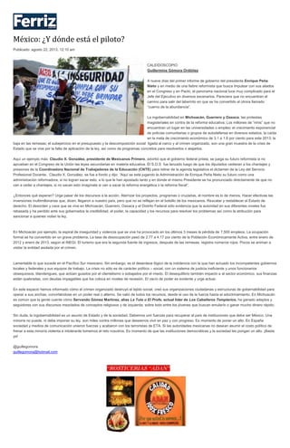 México: ¿Y dónde está el piloto?
Publicado: agosto 22, 2013, 12:10 am
CALEIDOSCOPIO
Guillermina Gómora Ordóñez
A nueve días del primer informe de gobierno del presidente Enrique Peña
Nieto y en medio de una fiebre reformista que busca impulsar con sus aliados
en el Congreso y en Pacto, el panorama nacional luce muy complicado para el
Jefe del Ejecutivo en diversos escenarios. Pareciera que no encuentran el
camino para salir del laberinto en que se ha convertido el otrora llamado
“cuerno de la abundancia”.
La ingobernabilidad en Michoacán, Guerrero y Oaxaca; las protestas
magisteriales en contra de la reforma educativa; Los millones de “ninis” que no
encuentran un lugar en las universidades o empleo; el crecimiento exponencial
de policías comunitarias o grupos de autodefensa en diversos estados; la caída
en la meta de crecimiento económico de 3.1 a 1.8 por ciento para este 2013; la
baja en las remesas; el subejercicio en el presupuesto y la descomposición social ligada al narco y al crimen organizado, son una gran muestra de la crisis de
Estado que se vive por la falta de aplicación de la ley, así como de programas concretos para resolverlos o atajarlos.
Aquí un ejemplo más: Claudio X. González, presidente de Mexicanos Primero, advirtió que el gobierno federal priista, se juega su futuro reformista si no
aprueban en el Congreso de la Unión las leyes secundarias en materia educativa. El S.O.S fue lanzado luego de que los diputados cedieran a los chantajes y
presiones de la Coordinadora Nacional de Trabajadores de la Educación (CNTE) para retirar de la agenda legislativa el dictamen de la Ley del Servicio
Profesional Docente. Claudio X. González, se fue a fondo y dijo: “Aquí se está jugando la Administración de Enrique Peña Nieto su futuro como una
administración reformadora, si no logran sacar esto, a lo que le han apostado tanto y en donde el mismo Presidente se ha pronunciado directamente de que no
van a ceder a chantajes, si no sacan esto imagínate si van a sacar la reforma energética o la reforma fiscal”.
¿Entonces qué esperan? Urge pasar de los discursos a la acción. Aterrizar los proyectos, programas o cruzadas, el nombre es lo de menos. Hacer efectivas las
inversiones multimillonarias que, dicen, llegaron a nuestro país, pero que no se reflejan en el bolsillo de los mexicanos. Rescatar y restablecer el Estado de
derecho. El desorden y caos que se vive en Michoacán, Guerrero, Oaxaca y el Distrito Federal sólo evidencia que la autoridad en sus diferentes niveles fue
rebasada y ha perdido ante sus gobernados la credibilidad, el poder, la capacidad y los recursos para resolver los problemas así como la atribución para
sancionar a quienes violan la ley.
En Michoacán por ejemplo, la espiral de inseguridad y violencia que se vive ha provocado en los últimos 3 meses la pérdida de 7,500 empleos. La ocupación
formal se ha convertido en un grave problema. La tasa de desocupación pasó de 2.77 a 4.17 por ciento de la Población Económicamente Activa, entre enero de
2012 y enero de 2013, según el INEGI. El turismo que era la segunda fuente de ingresos, después de las remesas, registra números rojos. Pocos se animan a
visitar la entidad asolada por el crimen.
Lamentable lo que sucede en el Pacífico Sur mexicano. Sin embargo, es el desenlace lógico de la indolencia con la que han actuado los incompetentes gobiernos
locales y federales y sus equipos de trabajo. La crisis no sólo es de carácter político – social, con un sistema de justicia ineficiente y unos funcionarios
obsequiosos, blandengues, que actúan guiados por el clientelismo o sobajados por el miedo. El desequilibrio también impacto a al sector económico, sus finanzas
están quebradas, con deudas impagables que los coloca en niveles de recesión. El vacío de poder es evidente y urge actuar.
En este espacio hemos informado cómo el crimen organizado destruyó el tejido social, creó sus organizaciones ciudadanas y estructuras de gobernabilidad para
operar a sus anchas, convirtiéndose en un poder real o alterno. Se valió de todos los recursos, desde el uso de la fuerza hasta el adoctrinamiento. En Michoacán
es común que la gente cuente cómo Servando Gómez Martínez, alias La Tuta o El Profe, actual líder de Los Caballeros Templarios, ha ganado adeptos y
seguidores con sus discursos mezclados de conceptos religiosos y de izquierda, sobre todo entre los jóvenes que buscan emularlo o ganar mucho dinero rápido.
Sin duda, la ingobernabilidad es un asunto de Estado y de la sociedad. Debemos unir fuerzas para recuperar al país de instituciones que debe ser México. Una
minoría no puede, ni debe imponer su ley, son miles contra millones que deseamos vivir en paz y con progreso. Es momento de poner un alto. En España
sociedad y medios de comunicación unieron fuerzas y acabaron con los terroristas de ETA. Si las autoridades mexicanas no desean asumir el costo político de
frenar a esta minoría violenta e intolerante tomemos el reto nosotros. Es momento de que las instituciones democráticas y la sociedad les pongan un alto. ¡Basta
ya!
@guillegomora
guillegomora@hotmail.com
 