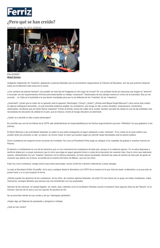 ¿Pero qué se han creído?
Publicado: agosto 22, 2013, 12:05 am
ENLAZANDO
Mabel Gorbea
Imágenes indignantes de “maestros” golpeando a policías federales que se encontraban resguardando la Cámara de Diputados, son las que pudimos observar
todos por la televisión este lunes por la noche.
¿Una veintena de policías heridos? ¿Es posible ver este tipo de imágenes en otro lugar de mundo? En una protesta hecha por personas que exigen su “derecho”
a incumplir con los requerimientos mínimos para desempeñar su trabajo “vocacional”. Desbocados de esa salvaje manera en contra de la autoridad. Que yo me
acuerde… no. Esta es la autoridad a la que tienen maniatada para que no se defienda de los “machitos” de los “maestros”.
¿Autoridad? ¿Quién gira la orden de no agresión ante la agresión, Mondragón, Chong? ¿Quién? ¿Dónde está Miguel Ángel Mancera? Lleva varios días metido
en alguna madriguera escondido. ¿A qué autoridad podemos exigirle, los ciudadanos, que ponga un alto a estos vándalos, irrespetuosos, montoneros
desbocados, revoltosos que se hacen llamar maestros? Toman el Zócalo, toman las calles de la ciudad, deciden cancelar las clases en una de las entidades más
necesitadas de educación de calidad en el país, que es Oaxaca, donde el rezago educativo es alarmante.
¿Quién va a ponerle un alto a estos personajes?
Es increíble que uno de los líderes de la CNTE sale deslindándose de responsabilidad por los hechos argumentando que eran “infiltrados” los que golpearon a los
policías.
El Señor Mancera y las autoridades federales no saben lo que están arriesgando al seguir solapando a este “sindicato”. Si su miedo es el costo político que
pueden tener por ponerles un alto, yo pienso, es mucho mayor el costo que pueden pagar por permitir estas atrocidades ante la opinión pública.
Como ciudadanos les exigimos tomen acciones de inmediato. Así como el Presidente Peña exige se castigue a los culpables de golpear a nuestros marinos en
Polonia.
El derecho a manifestarse es uno de los derechos que no nos merecemos los ciudadanos de éste país, porque no lo sabemos ejercer. Yo no estoy dispuesta a
sentirme sitiada por un grupo subversivo que lo único que exige es seguir ganando dinero a costa de la educación de nuestros hijos. Que lo único que realmente
quieren, disfrazándolo con sus “violados” derechos con la reforma educativa, es tener plazas heredadas, llenando las aulas de estudio de este país de gente sin
vocación que atenta con el futuro, la semilla de la cosecha del futuro de México, que son los niños.
Exijo hoy como ciudadana, castigo severo para estos personajes, actuar conforme a derecho deteniendo a estos salvajes.
Le exijo al Secretario Emilio Chuayffet dé la cara y castigue desde la Secretaría a la CNTE de la manera en la que más les duele: multándolos, si es que esto se
puede hacer y si no que busquen la forma.
¿Dónde quedan los derechos de los ciudadanos, de los niños, de nuestros agentes federales, de todos? En las manos de un grupo de malos ciudadanos, malos
mexicanos, borregos iletrados que piensan que nos amedrentan con sus payasadas.
Señores de las cámaras, sin piedad legislen, sin miedo, sean valientes como lo fue Beatriz Paredes cuando irrumpieron hace algunos años los del “Barzón” en la
Cámara. Que les dio la cara y tuvo los cojones de sacarlos de ahí.
No se escondan detrás de sus curules y de sus “ideologías partidistas”.
¡Hagan algo ya! Déjense de payasadas y pónganse a trabajar.
¿Qué se han creído?
 