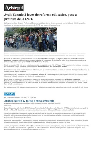 Avala Senado 2 leyes de reforma educativa, pese a
protesta de la CNTE
La Ley general del Servicio Profesional Docente quedó pendiente de ser aprobada por senadores, debido a que los
diputados no la enviaron, tras acordar con la CNTE que pospondrían este tema.
Continúa el plantón de maestros de la Coordinadora Nacional de Trabajadores de la Educación en las inmediaciones del Senado de la República en
donde no dejaron ingresar a ninguna personas por lo que los senadores tuvieron que moverse a sesionar a una sede alterna. (Foto: Cuartoscuro)
El Senado de la República aprobó las reformas a laLey General de Educación y la Ley Orgánica del nuevo Instituto Nacional de
Evaluación Educativa (INEE), que la Coordinadora Nacional de Trabajadores de la Educación buscó parar, logrando sólo detener en la
Cámara de Diputados la Ley general del Servicio Profesional Docente.
Sólo la bancada del PRD votó contra estas leyes, mientras los legisladores del PRI, el PAN y el PVEM respaldaron las iniciativas propuestas
por el presidente Enrique Peña Nieto, para concretar la reforma educativa, a la que se opone la CNTE.
El magisterio montó desde anoche un cerco en el Senado, pero los senadores realizaron su sesión en una sede alterna (Centro Banamex), a
donde acudieron algunos profesores.
La nueva ley del INEE establece la creación del Sistema Nacional de Evaluación ycrea un marco general para una educación de calidad.
Además, se incluye la prohibición para el cobro de cuotas escolares.
Debido a que los diputados no lo discutieron ni avalaron, los senadores no pudieron procesar la Ley del Servicio Profesional
Docente propuesta por el Ejecutivo, con la que se establece la evaluación obligatoria, los concursos de oposición, las sanciones contra los
faltistas, los comisionados sin goce de sueldo y el detalle de un sistema de evaluación que otorga tres oportunidades para aprobar o dejar
fuera del aula a los profesores.
Los legisladores del PRD realizaron varias reservas para la discusión en lo particular, que se desarrollaron en la madrugada de este viernes.
EN ASAMBLEA ESTATAL, REALIZADA EN EL DF
Analiza Sección 22 receso o nueva estrategia
ESTA MADRUGADA PULSABAN QUE LEGISLADORES NO INCLUYERAN EVALUACIÓN EN LA REFORMA EDUCATIVA
HUGUET CUEVAS
La asamblea estatal de la Sección 22 del Sindicato Nacional de los Trabajadores de la Educación (SNTE), discutía hasta la madrugada de
hoy, la posibilidad de decretar un receso en sus movilizaciones o en su defecto, modificar sus estrategias de lucha.
Según informes de participantes en la reunión del máximo órgano de dirección de la gremial, que sesionó ayer en la Sección IX en la
Ciudad de México, debatía cuáles serían los siguientes pasos de la jornada nacional de lucha, y contemplaba cambiar sus formas de
protesta ante el desgaste de sus agremiados.
Lo anterior, debido también a la problemática que están enfrentando algunos sectores del magisterio, ante la "toma" de escuelas por parte
de padres de familia en algunos municipios de los Valles Centrales, quienes reclaman su regreso a las aulas.
Además, el magisterio evaluaba la viabilidad de las manifestaciones en el Zócalo capitalino, luego de que la Cámara de Diputados decidió
sacar y no aprobar el dictamen de la Ley General del Servicio Profesional Docente, ante las presiones que hicieron integrantes de la
Coordinadora Nacional de los Trabajadores dela Educación (CNTE).
 