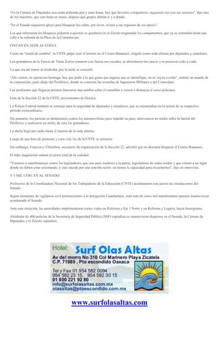 "En la Cámara de Diputados nos están pidiendo pan y unas lonas, hay que llevarles compañeros, organicen eso con sus sectores", dijo uno
de los maestros, que con listas en mano, dispuso qué grupos debían ir y a dónde.
"En el Senado requieren apoyo para bloquear las calles, por favor, avisen a sus regiones de ese apoyo".
Los que reforzaron los bloqueos pidieron a quienes se quedaron en el Zócalo resguardar los campamentos, que ya se extienden hasta una
calle a la redonda de la Plaza de la Constitución.
FINTAN EN SEDE ALTERNA
Como un "round de sombra", la CNTE palpó ayer el terreno en el Centro Banamex, elegido como sede alterna por diputados y senadores.
Los granaderos de la Fuerza de Tarea Zorros tomaron con fuerza sus escudos, se abrocharon los cascos y se pusieron codo a codo.
Lo que era un rumor al mediodía, por la tarde se concretó.
"Ahí vienen, en operación hormiga, hay que pedir a la que gente que ingrese que se identifique, no se vayan a colar", ordenó un mando de
la corporación, justo abajo del Periférico, donde se conectan las avenidas de Ingenieros Militares y del Conscripto.
Los profesores que llegaron primero buscaron una sombra sobre el camellón y vieron a distancia el cerco policiaco.
Eran de la Sección 22 de la CNTE, provenientes de Oaxaca.
La Policía Federal también se contrajo para la seguridad de diputados y senadores, que se encontraban en la sesión de su respectivo
periodo extraordinario.
Sin pensarlo, los paristas se abalanzaron contra los automovilistas para impedir su paso, atravesaron un tráiler sobre la lateral del
Periférico y realizaron un mitin, de cara los granaderos.
La alerta llegó por radio hasta el interior de la sede alterna.
Luego de una hora de protestas y caos vial, los de la CNTE se retiraron.
Sin embargo, Francisco Villalobos, secretario de organización de la Sección 22, advirtió que no descarta bloquear el Centro Banamex.
El líder magisterial ordenó el cierre total de la vialidad.
"Venimos a manifestarnos contra los legisladores, que son unos traidores a la patria, legisladores de oídos sordos y que vienen a un lugar
donde no deben estar sesionando, y esto sucede por una sencilla razón: no tienen la capacidad para escucharnos", dijo en entrevista.
Y 5 MIL CERCAN AL SENADO
Profesores de la Coordinadora Nacional de los Trabajadores de la Educación (CNTE) acordonaron este jueves las instalaciones del
Senado.
Según elementos de vigilancia civil pertenecientes a la delegación Cuauhtémoc, eran más de cinco mil manifestantes quienes mantuvieron
acordonado el Senado.
Ante esta situación, las autoridades implementaron cortes viales en Reforma y Eje 1 Norte y en Reforma y Legaria, hacia Insurgentes.
Alrededor de 400 policías de la Secretaría de Seguridad Pública (SSP) capitalina se mantuvieron dispersos en el Senado, la Cámara de
Diputados y el Zócalo capitalino.
www.surfolasaltas.com
 