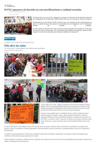 El FUL apoyará a la Sección 22 con movilizaciones y cuidará escuelas
JUEVES, 22 DE AGOSTO DE 2013 11:27
IVAN CASTELLANOS
El Frente Único de Lucha (FUL), aseguró que apoyará a la Sección 22 del Sindicato Nacional
de Trabajadores de la Educación (SNTE) para evitar que se concrete la reforma educativa.
Encabezados por José Álvaro Carrillo, indicaron que una comisión de las organizaciones ya
viajó a la capital del país para apoyar las movilizaciones del magisterios con la finalidad de
reforzar las medidas de protesta.
En esta ciudad, accionarán para evitar que las escuelas pretendan ser tomadas por la Sección
59, pues en cuanto suceda esto, van a movilizarse para impedir esta situación, "pues se debe
respetar la lucha de los maestros para mejorar la calidad de la educación".
FUERZA A S-22 A INICIAR CICLO ESCOLAR
Etla abre las aulas
“HAY O NO CLASES”, CUESTIONAMIENTO QUE FRENA DISCURSO MAGISTERIAL
HUGUET CUEVAS/FOTOS: EMILIO MORALES
23/08/2013
VILLA DE ETLA, Oax.- Padres de familia de la Escuela Secundaria Técnica
Número 84 de esta municipalidad obligaron a profesores de la Sección 22 del
Sindicato Nacional de Trabajadores de la Educación (SNTE) a iniciar el ciclo
escolar 2013-2014 a partir de hoy en los dos turnos del plantel.
Luego de una asamblea que se extendió por hora y media, donde estuvieron
presentes padres de familia, tutores, representantes del Instituto Estatal de
Educación Pública de Oaxaca (IEEPO) y dirigentes sindicales de la Sección 22
del SNTE, se acordó el inicio “informal” de clases con al menos el 60 por ciento
de los profesores y, para el próximo lunes, toda la plantilla deberá estar en las
aulas.
La reja de entrada de la Secundaria Técnica 84, que hoy abre sus puertas, amaneció ayer con decenas de cartelones y la exigencia de
regreso a clases. Los padres de familia expresaban su inconformidad a través de cartulinas y se pronunciaban a favor de la evaluación a
los profesores.
Un grupo de aproximadamente 150 personas montaban guardia fuera del plantel. Esperaban a los maestros, luego del ultimátum que
emitieron el miércoles para que regresaran a las aulas.
Desde temprano, los alumnos recibieron hora y media de clases afuera de la escuela; estas fueron impartidas por una madre voluntaria que
suplió la inasistencia de los profesores.
 