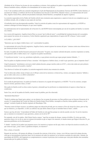 Alrededor de las 10 horas los jóvenes de esta secundaria se retiraron. Solo quedaron los padres resguardando la escuela. Tres módulos
blancos instalados afuera, cobijaban a los demandantes de los tenues rayos del sol.
A las 11 de la mañana arribó una comisión integrada por el jefe del Departamento de Secundarias Técnicas del IEEPO, Carlos Sánchez, el
secretario de Trabajo y Conflictos del Nivel de Secundarias de la Sección 22 del SNTE, Eduardo Velasco, y la representante del sector
Etla, Angélica García Pérez, además del presidente municipal, Daniel Ramírez, acompañado de algunos regidores.
La comisión negociadora de los Padres de Familia solicitó unos momentos para organizarse y esperar al resto de sus compañeros que ya
se habían retirado, ello se tradujo en una espera de una hora.
Al mediodía inició una desorganizada asamblea. Tanto la comisión de padres como los representantes del magisterio y el IEEPO se
sentaron a dialogar de forma anárquica, lo que causó rispidez.
Las participaciones de los representantes de la Sección 22 y del IEEPO fueron interrumpidas por uno de los padres de familia. La tensión
era evidente.
Los voceros del magisterio, Angélica García Pérez se excusó “por la falta de tacto” y sensibilidad de la planta docente de la secundaria
para exponer las razones de su ausencia y Carlos Sánchez argumentó que emprendieron el regreso del DF a Oaxaca “como se pudo”.
A CLASES, “¿SI O NO?”
“Queremos que nos digan si habrá clases o no”, cuestionaban los padres.
La representante del sector Etla del magisterio, Angélica García, intentó exponer las razones del paro: “estamos contra una reforma lesiva
que intenta privatizar la educación”.
En tanto, los padres de familia buscaron reencauzar la discusión “Al grano, nos estamos saliendo del punto, nosotros respetamos su lucha,
solo queremos saber si habrá clases o no”, exigieron los padres inconformes.
Y la profesora insistía: “a eso voy, permítame explicarles, es que primero necesito que sepan porqué estamos faltando…”.
Pero los padres no dejaban terminar la frase e insistían: “sólo dígannos si habrán clases, es todo lo que queremos, que se impartan clases”.
Llegó la propuesta: “permítannos convocar a toda la planta docente, porque muchos están en el D.F. y otros más están acá, pero primero
necesitamos ponernos de acuerdo y traerlos”.
Tras observar el rechazo de los padres, la comisión magisterial solicitó cinco minutos de consulta.
Vino la oferta más sólida: iniciar el lunes con el 100 por ciento de los mentores o el día de hoy, viernes, con algunos maestros “debido a
que no todos están cerca y es difícil contactarlos”.
OPINIONES ENCONTRADAS
En la ronda de participaciones, los padres de familia se lanzaron a la yugular del magisterio y el IEEPO. “Ya no les creemos, siempre
hacen lo mismo, queremos clases, es todo”.
Otro padre de familia avaló la crítica contra el gremio y demandó que los profesores se comprometieran al regreso a clases bajo sus
condiciones.
Isaías Cruz, otro de los padres de familia, intentó tomar la palabra, pero fue silenciado.
“MANEJO POLÍTICO”
“Desde la mañana que llegué quise opinar y no me dejaron, hay un grupo de personas con fines políticos que no buscan el bienestar de la
escuela. El vicepresidente del Comité de Padres de Familia Sergio Oscar Robles, incumplió su función, hemos pedido cuentas y no las
entrega”, reclamó el padre de familia originario de Mazaltepec, Etla.
“Nosotros somos de bajos recursos, no podemos pagar una educación privada, por eso estamos a favor de iniciar las clases, pero no hay
que ser drásticos, ¡es imposible!, si ellos ya cedieron, hay que darles chance de que se trasladen hasta el lunes”, señaló.
Sostuvo que hay división: “el presidente de Padres de Familia no está aquí hoy porque no está de acuerdo con esto. Si con los maestros
que ya tenemos no avanzamos lo que queremos, ¡menos con los de la 59!”.
Por separado, otro de los padres, Abel Zárate García, expuso: “aquí hay un grupo de choque, estamos divididos. Es cierto que todos
queremos clases a la voz de ya, pero no estamos de acuerdo en que se saque a los maestros, ni mucho menos que llegue la Sección 59, ¡no
queremos problemas con los documentos!”.
Y añadió: “muchos de los padres que proponen sacar a los maestros ni siquiera son de aquí, traen a sus hijos de escuela en escuela y los
que somos de aquí, ¿cómo vamos a quedarnos después, sin maestros?”.
Hoy, a clases, el acuerdo
Después de una hora y 40 minutos de diálogo, el acuerdo fue reiniciar el día de hoy, viernes, con el 60 por ciento de la planta docente,
cifra que se incrementaría el próximo lunes con la asistencia de todos los mentores en los horarios normales de cada turno. Además, las
autoridades del IEEPO y del magisterio se comprometieron a sostener la próxima cita la semana que viene para abordar otras anomalías
denunciadas por los padres de familia.
 