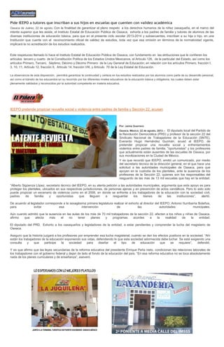 Pide IEEPO a tutores que inscriban a sus hijos en escuelas que cuenten con validez académica
Oaxaca de Juárez, 22 de agosto. Con la finalidad de garantizar el pleno respeto a los derechos humanos de la niñez oaxaqueña, en el marco del
interés superior que les asiste, el Instituto Estatal de Educación Pública de Oaxaca, exhorta a los padres de familia y tutores de alumnos de las
diversas instituciones de educación básica, para que en el presente ciclo escolar 2013-2014 y subsecuentes, inscriban a su hija o hijo, en una
Institución que cuente con el reconocimiento oficial de validez de estudios, toda vez que esa omisión en términos de la normatividad vigente,
implicará la no acreditación de los estudios realizados.
Este respetuoso llamado lo hace el Instituto Estatal de Educación Pública de Oaxaca, con fundamento en las atribuciones que le confieren los
artículos tercero y cuarto de la Constitución Política de los Estados Unidos Mexicanos, el Artículo 126, de la particular del Estado, así como los
artículos Primero, Tercero, Séptimo, Décimo y Décimo Primero de la Ley General de Educación; en relación con los artículos Primero, fracción I,
3, 10, 11, Artículo 12, fracción II, Artículo 14, fracción VIII, y Artículo 70 de la Ley Estatal de Educación.
La observancia de esta disposición, permitirá garantizar la continuidad y certeza en los estudios realizados por los alumnos como parte de su desarrollo personal,
así como el tránsito de los educandos en su recorrido por los diferentes niveles educativos de la educación básica y obligatoria, los cuales deben estar
plenamente validados y reconocidos por la autoridad competente en materia educativa.
IEEPO pretende propiciar revuelta social y violencia entre padres de familia y Sección 22, acusan
Por: Jaime Guerrero
Oaxaca, México; 22 de agosto, 2013.-- El diputado local del Partido de
la Revolución Democrática (PRD) y profesor de la sección 22 del
Sindicato Nacional de Trabajadores de la Educación (SNTE),
Everardo Hugo Hernández Guzmán, acusó al IEEPO, de
pretender propiciar una revuelta social y enfrentamientos
violentos entre padres de familia, "oportunistas" y los profesores
que actualmente están ausentes de las escuelas de Oaxaca, por
sus movilizaciones en la Ciudad de México.
Y es que recordó que IEEPO, emitió un comunicado, por medio
del secretario técnico de la dirección general, en el que hace una
solicitud a las autoridades municipales de Oaxaca, para que
apoyen en la custodia de los planteles, ante la ausencia de los
profesores de la Sección 22, quienes son los responsables del
resguardo de las más de 13 mil escuelas que hay en la entidad.
“Alberto Sigüenza López, secretario técnico del IEEPO, en su atenta petición a las autoridades municipales, argumenta que este apoyo es para
proteger los planteles, ubicados en sus respectivas jurisdicciones, de personas ajenas y en prevención de actos vandálicos. Pero lo esto solo
puede propiciar un escenario de violencia como en el 2006, en donde se enfrente a los trabajadores de la educación con la sociedad civil,
padres de familia y oportunistas que lleguen a resguardar los bienes de las instituciones”, alertó.
De acuerdo al legislador corresponde a la sexagésima primera legislatura realizar el exhorto al director del IEEPO, Antonio Iturribarria Bolaños,
para evitar esa intervención de las autoridades municipales.
Aún cuando admitió que la ausencia en las aulas de los más de 70 mil trabajadores de la sección 22, afectan a los niños y niñas de Oaxaca,
afirmo que afecta más el no tener planes y programas acordes a la realidad de la entidad.
El diputado del PRD, Exhorto a los oaxaqueños y legisladores de la entidad, a estar pendientes y comprender la lucha del magisterio de
Oaxaca.
Aseguro que la historia juzgará a los profesores por emprender esa lucha magisterial, cuando se den los efectos positivos en la sociedad. “Ahí
están los trabajadores de la educación exponiendo sus vidas, defendiendo lo que esta sociedad adormecida debe luchar. Se está exigiendo una
consulta y que participe la sociedad para diseñar el tipo de educación que se requiere”, defendió.
Y es que afirmo que las leyes secundarias de la reforma educativa del presidente Enrique Peña nieto, condicionan las relaciones laborales de
los trabajadores con el gobierno federal y dejan de lado el fondo de la educación del país. “En esa reforma educativa no se toca absolutamente
nada de los planes curriculares y de enseñanza”, aseveró.
 