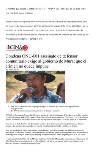 El nombre que llevará la estación será «TI´I KUNÁ Ä TSA´NJÄ» que se traduce como
«La voz de la mujer chatina».
«Esta radiodifusora pretende convertirse en una herramienta de empoderamiento para
las mujeres de la comunidad, quienes participarán activamente en las actividades de la
estación de radio, adquiriendo conocimientos en los campos de la información y la
tecnología y promoviendo que las mujeres se involucren en la toma de decisiones de los
proyectos comunitarios», señaló el IFT.
Condena ONU-DH asesinato de defensor
comunitario exige al gobierno de Murat que el
crimen no quede impune
Por Pedro Matías
 Más de 300 organizaciones exigen justicia para el defensor que luchó contra imposición de
megaproyectos
 En 2020 fueron asesinatos siete defensores de derechos humanos
OAXACA, Oax. (pagina3.mx).- La Oficina en México del Alto Comisionado de las Naciones Unidas para los
Derechos Humanos (ONU-DH) condenó el asesinato del defensor comunitario Fidel Heras Cruz al tiempo que
hizo un llamado a las autoridades de Oaxaca a investigar estos hechos para evitar que quede en la impunidad.
Y es que en el 2020, la ONU-DH documentó los casos de al menos siete personas defensoras de derechos
humanos que habrían sido asesinadas por razones posiblemente vinculadas a su labor de defensa
A su vez, alrededor de 300 organizaciones, comunidades y colectivos lanzaron una acción urgente donde
condenaron el crimen del defensor comunitario Fidel Heras Cruz, quien se desempeñaba como comisariado de
Bienes Ejidales del Ejido de Paso de la Reyna y encabezó una lucha contra megaproyectos en el Río Verde.
El representante de la ONU-DH en México, Guillermo Fernández-Maldonado, manifestó que “el asesinato del
señor Heras Cruz es una muestra de la vulnerabilidad en la que se encuentran las personas defensoras de
derechos humanos en muchos lugares del país”.
 