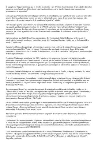 Y agregó que “la percepción de que es posible asesinarlas y así debilitar el activismo en defensa de los derechos
humanos, como la defensa del territorio y del medio ambiente, se ve fortalecida con cada asesinato que
permanece en la impunidad”.
Considera que “únicamente la investigación efectiva de estos hechos, que logre llevar ante la justicia tanto a los
autores directos del asesinato como a sus autores intelectuales, será capaz de enviar un claro mensaje a los
perpetradores de que no escaparán de la sanción de la justicia”, señaló.
Hizo hincapié que “el señor Heras Cruz había recibido amenazas vinculadas a su labor en múltiples ocasiones.
De acuerdo con la información recibida por la ONU-DH, el señor Heras había recibido un “anónimo” con
amenazas de muerte dos días antes de su asesinato. Es importante que las investigaciones consideren dichas
amenazas, así como la posible vinculación de su asesinato con su labor de defensa de la tierra y el territorio”,
puntualizó.
Cabe mencionar que Fidel Heras Cruz era presidente del Comisariado Ejidal de Paso de la Reyna, en el
municipio de Santiago Jamiltepec, y miembro activo del Consejo del Pueblos Unidos por la Defensa del Río
Verde (Copudever).
Durante los últimos años participó activamente en acciones para controlar la extracción masiva de material
pétreo en la zona del Río Verde y el pasado 23 de enero fue asesinado con arma de fuego. El luchador
comunitario fue encontrado en el interior de su camioneta, cerca de la comunidad La Esperanza, en el municipio
de Santiago Jamiltepec.
Fernández-Maldonado agregó que “en 2021, México vivirá un proceso electoral en el que se renovarán
numerosos cargos públicos. En este contexto es posible que las personas defensoras de derechos humanos que
denuncian actos de corrupción o abuso de poder o que critican proyectos que afectan a la tierra y el territorio,
puedan enfrentar riesgos aún mayores, lo que debe considerarse para la adopción de medidas de prevención y
protección necesarias”.
Finalmente, la ONU-DH expresó sus condolencias y solidaridad con la familia, colegas y amistades del señor
Fidel Heras Cruz y llaman a las autoridades a otorgarles el apoyo necesario.
A su vez, organizaciones, comunidades y colectivos manifestaron su indignación con este crimen del defensor
comunitario Fidel Heras Cruz, quien se caracterizó por el cariño hacia su comunidad, su solidaridad ante las
diversas problemáticas e injusticias que subyacen en la costa de Oaxaca y su compromiso permanente en la
defensa del Río Verde.
Recordaron que Heras Cruz participó durante más de una década en el Consejo de Pueblos Unidos por la
Defensa del Río Verde (COPUDEVER), organización regional de pueblos, municipios, ejidos, comunidades y
organizaciones de la Sierra Sur y Costa oaxaqueña donde participan pueblos chatinos, mixtecos y
afromexicanos afectados por la pretensión de gobiernos, caciques y empresas por imponer los proyectos
hidroeléctricos: Paso de la Reina y Río Verde.
En este contexto, mencionaron que en el país se ha incrementado la extracción de materiales pétreos, con el aval
de autoridades municipales y poderes económicos regionales, esta situación se profundiza en los casos de la
costa de Oaxaca y Guerrero, en la cual existen antecedentes de imposición de proyectos hidroeléctricos,
acompañada de la extracción de arena y grava.
Recalcaron que dicha dinámica extractiva instaura un patrón de violencia contra defensoras y defensores
comunitarios.
Los firmantes del pronunciamiento, exigieron a las autoridades estatal y federal una investigación expedita con
el fin de dar con los responsables de este artero asesinato, de igual manera exigieron se establezcan medidas
eficaces para garantizar la integridad física y emocional de la familia Heras, autoridades y ciudadanía de Paso
de la Reyna e integrantes del COPUDEVER.
“¡Nos solidarizamos con la comunidad de Paso de la Reyna, compañeras, compañeros su lucha también es
nuestra!”, “¡Exigimos a los gobiernos federal y estatal una investigación expedita para dar con los responsables
intelectuales y materiales del homicidio de Fidel Heras Cruz!” y “¡Ríos para la Vida, No para la Muerte!”,
fueron las consignas.
 