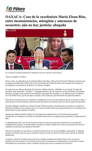 OAXACA: Caso de la saxofonista María Elena Ríos,
entre inconsistencias, misoginia y amenazas de
secuestro; aún no hay justicia: abogada
La víctima ha recibido amenazas de familiares de Juan Antonio Vera Carrizal
Arturo Avendaño | El Piñero
Oaxaca, Oax.- La abogada de la saxofonista María Elena Ríos, Diana Cristal González Obregón, denunció que
los agentes del Ministerio Público de la Fiscalía General del Estado de Oaxaca han actuado en la carpeta de
investigación sin perspectiva de género y de manera misógina.
En entrevista con Adriana Buentello del noticiero Astillero Informa -difundido en el canal de Youtube del
periodista Julio Hernández “Astillero”- la abogada denunció que las audiencias se han celebrado con lenguaje
misógino, integraron una carpeta de investigación sin perspectiva de género y sin ninguna acción y defensa a
favor de María Elena, que fue atacada con ácido y lleva el proceso por feminicidio en grado de tentativa.
Otras de las inconsistencias son omisiones y negligencias en actos de investigación que no se llevaron a cabo, a
pesar de éstas existen elementos suficientes para que dicten una sentencia, pero no para la reparación del daño.
González Obregón, abundó que a finales del año 2020 presentaron solicitudes para que realicen el cambio de
Ministerios Públicos ante su torpe actuar, en el mes de octubre dieron una respuesta positiva a su solicitud, pero
hasta la fecha no han realizado el cambio.
Agregó que, había terminado el plazo de investigación complementaria y la Fiscalía quería presentar
acusaciones, sin embargo, no existían los elementos dentro de la investigación para garantizar la reparación del
daño.
La abogada promovió y un Juez de Control otorgó otros dos meses para la conclusión de la investigación
complementaria, porque “no puede haber una justicia a medias, donde sólo se dicte una sentencia de cárcel al
imputado sin que haya una reparación del daño”.
Otra de las anomalías, es que aún no se realiza la detención de uno de los probables responsables, la abogada
lamentó este hecho, toda vez que la Fiscalía de Oaxaca cuenta con todos los medios para ejecutar la orden de
aprehensión.
Asimismo, denunció la falta de ejecución de las medidas cautelares para María Elena, toda vez que los
familiares de Juan Antonio Vera Carrizal realizan actos de amenazas y hostigamiento en contra de la víctima,
ofreciéndole no secuestrarla y darle 2 millones de pesos para que no continúe con el proceso.
 