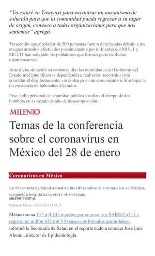 “Yo estaré en Yosoyuxi para encontrar un mecanismo de
solución para que la comunidad pueda regresar a su lugar
de origen, convoco a todas organizaciones para que nos
sentemos” agregó.
Trascendió que alrededor de 500 personas fueron desplazadas debido a los
ataques armados efectuados presuntamente por militantes del MULT y
MULTI han señalado los pobladores que forman parte de dichas
organizaciones.
Ante dicha situación en recientes días las autoridades del Gobierno del
Estado mediante diversas dependencias, realizaron recorridos para
constatar el desplazamiento, sin embargo en un comunicado infirmó que la
no existencia de habitantes afectados.
Pese a ello personal de seguridad pública localizo el cuerpo de dos
hombres en avanzado estado de descomposición.
Temas de la conferencia
sobre el coronavirus en
México del 28 de enero
Coronavirus en México
La Secretaría de Salud actualizó las cifras sobre el coronavirus en México,
ocupación hospitalaria, entre otros temas.
MILENIO DIGITAL
Ciudad de México / 28.01.2021 18:58:17
México suma 155 mil 145 muertes por coronavirus SARS-CoV-2 y
registra un millón 825 mil 519 casos confirmados acumulados,
informó la Secretaría de Salud en el reporte dado a conocer José Luis
Alomía, director de Epidemiología.
 