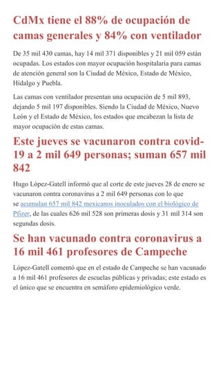 CdMx tiene el 88% de ocupación de
camas generales y 84% con ventilador
De 35 mil 430 camas, hay 14 mil 371 disponibles y 21 mil 059 están
ocupadas. Los estados con mayor ocupación hospitalaria para camas
de atención general son la Ciudad de México, Estado de México,
Hidalgo y Puebla.
Las camas con ventilador presentan una ocupación de 5 mil 893,
dejando 5 mil 197 disponibles. Siendo la Ciudad de México, Nuevo
León y el Estado de México, los estados que encabezan la lista de
mayor ocupación de estas camas.
Este jueves se vacunaron contra covid-
19 a 2 mil 649 personas; suman 657 mil
842
Hugo López-Gatell informó que al corte de este jueves 28 de enero se
vacunaron contra coronavirus a 2 mil 649 personas con lo que
se acumulan 657 mil 842 mexicanos inoculados con el biológico de
Pfizer, de las cuales 626 mil 528 son primeras dosis y 31 mil 314 son
segundas dosis.
Se han vacunado contra coronavirus a
16 mil 461 profesores de Campeche
López-Gatell comentó que en el estado de Campeche se han vacunado
a 16 mil 461 profesores de escuelas públicas y privadas; este estado es
el único que se encuentra en semáforo epidemiológico verde.
 