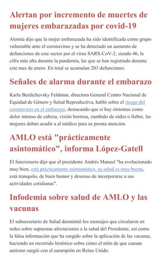 Alertan por incremento de muertes de
mujeres embarazadas por covid-19
Alomía dijo que la mujer embarazada ha sido identificada como grupo
vulnerable ante el coronavirus y se ha detectado un aumento de
defunciones de este sector por el virus SARS-CoV-2, siendo 46, la
cifra más alta durante la pandemia, las que se han registrado durante
este mes de enero. En total se acumulan 203 defunciones.
Señales de alarma durante el embarazo
Karla Berdichevsky Feldman, directora General Centro Nacional de
Equidad de Género y Salud Reproductiva, habló sobre el riesgo del
coronavirus en el embarazo, destacando que si hay síntomas como
dolor intenso de cabeza, visión borrosa, zumbido de oídos o fiebre, las
mujeres deben acudir a al médico para su pronta atención.
AMLO está "prácticamente
asintomático", informa López-Gatell
El funcionario dijo que el presidente Andrés Manuel "ha evolucionado
muy bien, está prácticamente asintomático, su salud es muy buena,
está tranquilo, de buen humor y deseoso de incorporarse a sus
actividades cotidianas".
Infodemia sobre salud de AMLO y las
vacunas
El subsecretario de Salud desmintió los mensajes que circularon en
redes sobre supuestas afectaciones a la salud del Presidente, así como
la falsa información que ha surgido sobre la aplicación de las vacunas,
haciendo un recorrido histórico sobre cómo el mito de que causan
autismo surgió con el sarampión en Reino Unido.
 