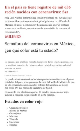 En el país se tiene registro de mil 636
recién nacidos con coronavirus: Ssa
José Luis Alomía confirmó que se han presentado mil 636 casos de
recién nacidos contra coronavirus, principalmente en el Estado de
México; en tanto, Berdichevsky Feldman aclaró que "el contagio
ocurre en el ambiente, no se trata de la transmisión de la madre al
recién nacido".
Semáforo del coronavirus en México,
¿en qué color está tu estado?
De acuerdo con el último reporte, la mayoría de los estados permanecen
en semáforo naranja, sin embargo, cinco entidades ya están en el nivel
máximo de alerta.
MILENIO DIGITAL
Ciudad de México / 28.01.2021 16:05:21
La pandemia de coronavirus ha ido repuntando con fuerza en algunas
entidades del país, principalmente la zona del Valle de México, lo que
ha ido generando cambios en los colores del semáforo de riesgo
por covid-19, que realiza la Secretaría de Salud.
De acuerdo con el último reporte, 10 estados están en color rojo,
aunque la mayoría sigue estando en alerta naranja.
Estados en color rojo
 Ciudad de México
 Estado de México
 Guanajuato
 Morelos
 Tlaxcala
 Querétaro
 Hidalgo
 