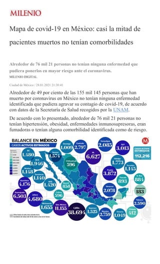 Mapa de covid-19 en México: casi la mitad de
pacientes muertos no tenían comorbilidades
Alrededor de 76 mil 21 personas no tenían ninguna enfermedad que
pudiera ponerlos en mayor riesgo ante el coronavirus.
MILENIO DIGITAL
Ciudad de México / 28.01.2021 21:30:41
Alrededor de 49 por ciento de las 155 mil 145 personas que han
muerto por coronavirus en México no tenían ninguna enfermedad
identificada que pudiera agravar su contagio de covid-19, de acuerdo
con datos de la Secretaría de Salud recogidos por la UNAM.
De acuerdo con lo presentado, alrededor de 76 mil 21 personas no
tenían hipertensión, obesidad, enfermedades inmunosupresoras, eran
fumadoras o tenían alguna comorbilidad identificada como de riesgo.
 