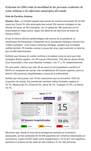 Exhortan los SSO evitar la movilidad de las personas residentes de
zonas urbanas a los diferentes municipios del estado
Foto de Carolina Jiménez
Oaxaca, Oax.- La entidad registró este jueves de manera acumulada 34 mil 462
casos por Covid-19, cifra alcanzada tras sumar 334 nuevos contagios en las
últimas 24 horas, en 84 municipios, con un global de 798 pacientes con la
enfermedad en etapa activa, según los datos de los Servicios de Salud de
Oaxaca (SSO).
Al dar el informe técnico epidemiológico del avance de la pandemia, el
coordinador de Planeación y Desarrollo de la Jurisdicción Sanitaria número Uno
“Valles Centrales”, Juan Carlos Contreras Santiago, destacó que la entidad
notificó también 18 muertes nuevas a causa del virus, para acumular un total de
dos mil 482 fallecimientos.
Enfatizó que Oaxaca de Juárez continúa a la cabeza como la zona que más
contagios diarios registra, con 99 nuevas infecciones. Tras ella se ubican Santa
Cruz Xoxocotlán y San Juan Bautista Tuxtepec, con 17 y 16, respectivamente.
Por otra parte, informó que este 28 de enero la red hospitalaria cuantificó el
59.6% en ocupación de camas, tras contabilizarse 30 nuevos ingresos, para un
total de 382 personas hospitalizadas a causa de la enfermedad.
Señaló que este jueves, son 15 los nosocomios que se encuentra 100% de
ocupación de camas. Por jurisdicción sanitaria Valles Centrales registra el
70.7%, Mixteca 66.7%, Costa 52.5%, Istmo 48.1%, Tuxtepec 37.3% y la Sierra
16.7%.
Mencionó que, desde el inicio de la emergencia sanitaria en el territorio
oaxaqueño, se han analizado 54 mil 936 pacientes con síntomas relacionados al
coronavirus, cuatro mil 657 están como sospechosos y 15 mil 817 son negativos,
asimismo a la fecha se han dado de alta médica a 31 mil 182 personas.
 