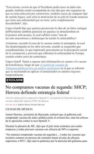 "Esta misma versión de que el Presidente podía tener un daño más
grande, también estaba acompañada de esta idea por otro segmento de
que no tenía infección por coronavirus, también carece de cualquier tipo
de sentido lógico, cuál sería la motivación de un jefe de Estado anunciar
que tiene una enfermedad que no tiene, sería completamente
descabellado", dijo.
López-Gatell dijo que quienes promovían la idea de un falso contagio
delPresidente también parecían ser quienes se atrincheraban en
la postura antivacunas, la cual calificó como "una de
las más anacrónicas y dañinasque ha tenido la salud pública".
Asimismo, recordó el caso de la vacuna contra el sarampión, la cual
fue desprestigiada en los años noventa, cuando se aseguraba que
causabaautismo, lo que repercutió gravemente en la percepción social
de la vacunación y provocó que rebrotara la enfermedad en Europa,
cuando estaba cerca de controlarse.
López-Gatell llamó a esperar más información en cuanto a la vacuna
deAstraZeneca, luego de que el comité de vacunas de
Alemania publicara hoy un análisis preliminar en el que se informó
que se recomendó no aplicar el inmunizador en adultos mayores
temporalmente.
No compramos vacunas de segunda: SHCP;
Herrera defiende estrategia federal
Ante las críticas por la compra de la Sputnik V, el secretario de Hacienda dijo que las
vacunas adquiridas superan el 94% de eficacia
29/01/2021 06:29 XIMENA MEJÍA E IVONNE MELGAR
CIUDAD DE MÉXICO.
Arturo Herrera, secretario de Hacienda, rechazó que el gobierno esté
comprando vacunas de mala calidad contra el coronavirus, ante las críticas
de la oposición contra la rusa Sputnik V.
Durante la plenaria de MC, dijo que el país tiene contratos con cuatro
empresas y todas proveen vacunas con eficacia de 94% o superior.
“No estamos comprando vacunas de segunda (…) todas las vacunas que
nosotros estamos en proceso de contratar tienen niveles de eficacia
superiores a 94%”, dijo ante la polémica por la decisión del gobierno para
 
