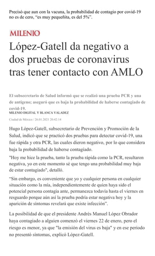 Precisó que aun con la vacuna, la probabilidad de contagio por covid-19
no es de cero, “es muy pequeñita, es del 5%”.
López-Gatell da negativo a
dos pruebas de coronavirus
tras tener contacto con AMLO
El subsecretario de Salud informó que se realizó una prueba PCR y una
de antígeno; aseguró que es baja la probabilidad de haberse contagiado de
covid-19.
MILENIO DIGITAL Y BLANCA VALADEZ
Ciudad de México / 26.01.2021 20:42:14
Hugo López-Gatell, subsecretario de Prevención y Promoción de la
Salud, indicó que se practicó dos pruebas para detectar covid-19, una
fue rápida y otra PCR, las cuales dieron negativo, por lo que considera
baja la probabilidad de haberse contagiado.
"Hoy me hice la prueba, tanto la prueba rápida como la PCR, resultaron
negativa, yo en este momento sé que tengo una probabilidad muy baja
de estar contagiado", detalló.
“Sin embargo, es conveniente que yo y cualquier persona en cualquier
situación como la mía, independientemente de quien haya sido el
potencial persona contagia ante, permanezca todavía hasta el viernes en
resguardo porque aún así la prueba podría estar negativa hoy y la
aparición de síntomas revelará que existe infección”.
La posibilidad de que el presidente Andrés Manuel López Obrador
haya contagiado a alguien comenzó el viernes 22 de enero, pero el
riesgo es menor, ya que "la emisión del virus es baja" y en ese periodo
no presentó síntomas, explicó López-Gatell.
 