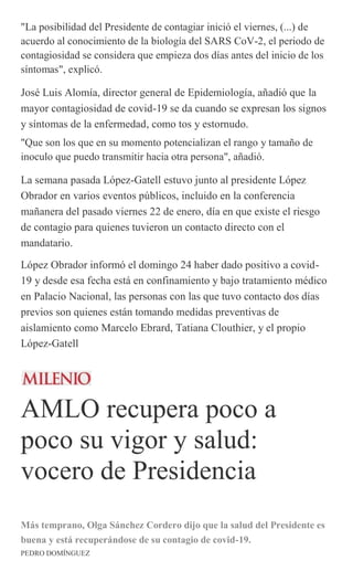 "La posibilidad del Presidente de contagiar inició el viernes, (...) de
acuerdo al conocimiento de la biología del SARS CoV-2, el periodo de
contagiosidad se considera que empieza dos días antes del inicio de los
síntomas", explicó.
José Luis Alomía, director general de Epidemiología, añadió que la
mayor contagiosidad de covid-19 se da cuando se expresan los signos
y síntomas de la enfermedad, como tos y estornudo.
"Que son los que en su momento potencializan el rango y tamaño de
inoculo que puedo transmitir hacia otra persona", añadió.
La semana pasada López-Gatell estuvo junto al presidente López
Obrador en varios eventos públicos, incluido en la conferencia
mañanera del pasado viernes 22 de enero, día en que existe el riesgo
de contagio para quienes tuvieron un contacto directo con el
mandatario.
López Obrador informó el domingo 24 haber dado positivo a covid-
19 y desde esa fecha está en confinamiento y bajo tratamiento médico
en Palacio Nacional, las personas con las que tuvo contacto dos días
previos son quienes están tomando medidas preventivas de
aislamiento como Marcelo Ebrard, Tatiana Clouthier, y el propio
López-Gatell
AMLO recupera poco a
poco su vigor y salud:
vocero de Presidencia
Más temprano, Olga Sánchez Cordero dijo que la salud del Presidente es
buena y está recuperándose de su contagio de covid-19.
PEDRO DOMÍNGUEZ
 