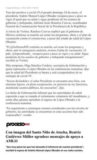 Ciudad de México / 28.01.2021 17:04:30
Tras dar positivo a covid-19 el pasado domingo 24 de enero, el
presidente Andrés Manuel López Obrador recupera poco a poco su
vigor al igual que su salud y sigue pendiente de los asuntos de
gobierno y trabajando, informó Jesús Ramírez Cuevas, coordinador
General de Comunicación Social de la Presidencia de la República.
A través de Twitter, Ramírez Cuevas explicó que el gobierno de
México continua su marcha así como los programas, obras y el plan de
vacunación contra el coronavirus, a pesar del estado de salud de López
Obrador.
"El @GobiernoMX continúa su marcha, así como los programas y
obras; ante la emergencia sanitaria, avanza el plan de vacunación. El
pdte. @lopezobrador_ recupera poco a poco su vigor y su salud. Sigue
pendiente de los asuntos de gobierno y trabajando tranquilamente",
escribió en Twitter.
Más temprano, Olga Sánchez Cordero, secretaria de Gobernación y
quien representa a López Obrador en las conferencias matutinas, dijo
que la salud del Presidente es buena y está recuperándose de su
contagio de covid-19.
“Iniciar diciéndoles: el señor Presidente se encuentra muy bien, con
síntomas ligeros, en plena recuperación, en ejercicio de sus funciones,
atendiendo asuntos públicos, los necesarios”, dijo.
La titular de Gobernación informó que las autoridades de salud
esperarán a que se cumpla el aislamiento voluntario del mandatario, y
serán ellas quienes aprueben el regreso de López Obrador a la
conferencia matutina.
“En seguimiento a estrategias estamos coordinados con tres niveles de
gobierno, las autoridades se encuentran en estas acciones han sido
responsables”, resaltó.
Con imagen del Santo Niño de Atocha, Beatriz
Gutiérrez Müller agradece mensajes de apoyo a
AMLO
"Son muy pocos los que han deseado el infortunio de nuestro presidente",
escribió la esposa de Andrés Manuel López Obrador en sus redes sociales.
 