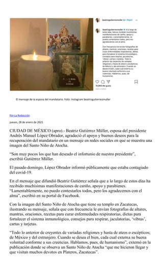 El mensaje de la esposa del mandatario. Foto: Instagram beatrizgutierrezmuller
Por La Redacción
jueves, 28 de enero de 2021
CIUDAD DE MÉXICO (apro).- Beatriz Gutiérrez Müller, esposa del presidente
Andrés Manuel López Obrador, agradeció el apoyo y buenos deseos para la
recuperación del mandatario en un mensaje en redes sociales en que se muestra una
imagen del Santo Niño de Atocha.
“Son muy pocos los que han deseado el infortunio de nuestro presidente”,
escribió Gutiérrez Müller.
El pasado domingo, López Obrador informó públicamente que estaba contagiado
del covid-19.
En el mensaje que difundió Beatriz Gutiérrez señala que a lo largo de estos días ha
recibido muchísimas manifestaciones de cariño, apoyo y parabienes.
“Lamentablemente, no puedo contestarlos todos, pero los agradecemos con el
alma”, escribió en su portal de Facebook.
Con la imagen del Santo Niño de Atocha que tiene su templo en Zacatecas,
ilustrando su mensaje, señala que con frecuencia le envían fotografías de altares,
mantras, oraciones, recetas para curar enfermedades respiratorias, dietas para
fortalecer el sistema inmunológico, consejos para respirar, jaculatorias, ‘vibras’,
cartas y tarjetas.
“Todo lo anterior de creyentes de variadas religiones y hasta de ateos o escépticos;
de México y del extranjero. Cuando se desea el bien, cada cual externa su buena
voluntad conforme a sus creencias. Hablamos, pues, de humanismo”, externó en la
publicación donde se observa un Santo Niño de Atocha “que me hicieron llegar y
que visitan muchos devotos en Plateros, Zacatecas”.
 