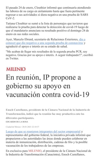 El pasado 24 de enero, Clouthier informó que continuaría atendiendo
las labores de su cargo en aislamiento hasta que fuera pertinente
regresar a sus actividades si diera negativa en una prueba de SARS
CoV-2.
Tatiana Clouthier se sumó a la lista de personajes que tuvieron que
realizarse la prueba para detectar la detección de covid-19 luego de
que el mandatario anunciara su resultado positivo el domingo 24 de
enero en sus redes sociales.
Ayer, Marcelo Ebrard, secretario de Relaciones Exteriores, dio a
conocer que dio negativo a una segunda prueba de coronavirus y
agradeció el apoyo e interés en su estado de salud.
"Me acaban de llegar mis resultados de la segunda prueba PCR, soy
negativo. Gracias por su apoyo e interés. A seguir trabajando!!", escribió
en Twitter.
En reunión, IP propone a
gobierno su apoyo en
vacunación contra covid-19
Enoch Castellanos, presidente de la Cámara Nacional de la Industria de
Transformación, indicó que la reunión fue muy productiva ente los
diferentes participantes.
EDUARDO DE LA ROSA
Ciudad de México / 28.01.2021 22:10:37
Luego de que se reunieron integrantes del sector empresarial y
representantes del gobierno federal, la iniciativa privada informó que
propusieron a las autoridades las áreas donde pueden colaborar en
materia de inmunización, distribución, cadenas de frío y la posible
vacunación de los trabajadores de las empresas.
En exclusiva para MILENIO, el presidente de la Cámara Nacional de
la Industria de Transformación (Canacintra), Enoch Castellanos,
 