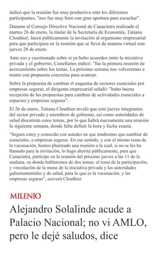 indicó que la reunión fue muy productiva ente los diferentes
participantes, "nos fue muy bien con gran apertura para escuchar".
Durante el Consejo Directivo Nacional de Canacintra realizado el
martes 26 de enero, la titular de la Secretaría de Economía, Tatiana
Clouthier, lanzó públicamente la invitación al organismo empresarial
para que participara en la reunión que se llevó de manera virtual este
jueves 28 de enero.
Ante eso y cuestionado sobre si ya hubo acuerdos entre la iniciativa
privada y el gobierno, Castellanos indicó: "fue la primera reunión de
acercamiento sobre los temas. La próxima semana nos volveremos a
reunir con propuesta concretas para avanzar.
Sobre la propuesta de cambiar el esquema de sectores esenciales por
empresas seguras, el dirigente empresarial señaló: "hubo buena
recepción de las propuestas para cambiar de actividades esenciales a
espacios y empresas seguras".
El 26 de enero, Tatiana Clouthier reveló que esté jueves integrantes
del sector privado y miembros de gobierno, así como autoridades de
salud discutirán estos temas, por lo que habrá nuevamente una reunión
la siguiente semana, donde falta definir la hora y fecha exacta.
“Segura estoy y conocido con ustedes en que tendremos que cambiar de
esenciales, a empresas seguras. En ese sentido, y con el mismo tema de
la vacunación, hemos planteado una reunión a la cual, si no se les ha
llamado para la invitación, lo hago ahorita públicamente, para que
Canacintra, participe en la reunión del próximo jueves a las 11 de la
mañana, en donde hablaremos de dos temas: el tema de la participación,
y vinculación de la mano de la iniciativa privada y las autoridades
gubernamentales y de salud, para lo que es la vacunación, y las
empresas seguras”, aseveró Clouthier.
Alejandro Solalinde acude a
Palacio Nacional; no vi AMLO,
pero le dejé saludos, dice
 