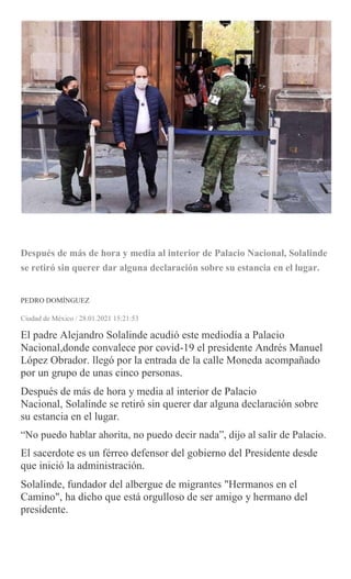 Después de más de hora y media al interior de Palacio Nacional, Solalinde
se retiró sin querer dar alguna declaración sobre su estancia en el lugar.
PEDRO DOMÍNGUEZ
Ciudad de México / 28.01.2021 15:21:53
El padre Alejandro Solalinde acudió este mediodía a Palacio
Nacional,donde convalece por covid-19 el presidente Andrés Manuel
López Obrador. llegó por la entrada de la calle Moneda acompañado
por un grupo de unas cinco personas.
Después de más de hora y media al interior de Palacio
Nacional, Solalinde se retiró sin querer dar alguna declaración sobre
su estancia en el lugar.
“No puedo hablar ahorita, no puedo decir nada”, dijo al salir de Palacio.
El sacerdote es un férreo defensor del gobierno del Presidente desde
que inició la administración.
Solalinde, fundador del albergue de migrantes "Hermanos en el
Camino", ha dicho que está orgulloso de ser amigo y hermano del
presidente.
 