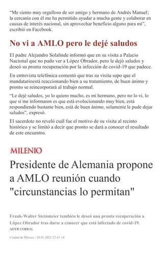 “Me siento muy orgulloso de ser amigo y hermano de Andrés Manuel;
la cercanía con él me ha permitido ayudar a mucha gente y colaborar en
causas de interés nacional, sin aprovechar beneficio alguno para mí”,
escribió en Facebook.
No vi a AMLO pero le dejé saludos
El padre Alejandro Solalinde informó que en su visita a Palacio
Nacional que no pudo ver a López Obrador, pero le dejó saludos y
deseó su pronta recuperación por la infección de covid-19 que padece.
En entrevista telefónica comentó que tras su visita supo que el
mandatarioestá reaccionando bien a su tratamiento, de buen ánimo y
pronto se reincorporará al trabajo normal.
“Le dejé saludos, yo lo quiero mucho, es mi hermano, pero no lo vi, lo
que sí me informaron es que está evolucionando muy bien, está
respondiendo bastante bien, está de buen ánimo, solamente le pude dejar
saludos”, expresó.
El sacerdote no reveló cuál fue el motivo de su visita al recinto
histórico y se limitó a decir que pronto se dará a conocer el resultado
de este encuentro.
Presidente de Alemania propone
a AMLO reunión cuando
"circunstancias lo permitan"
Frank-Walter Steinmeier también le deseó una pronta recuperación a
López Obrador tras darse a conocer que está infectado de covid-19.
ADYR CORRAL
Ciudad de México / 28.01.2021 23:41:14
 