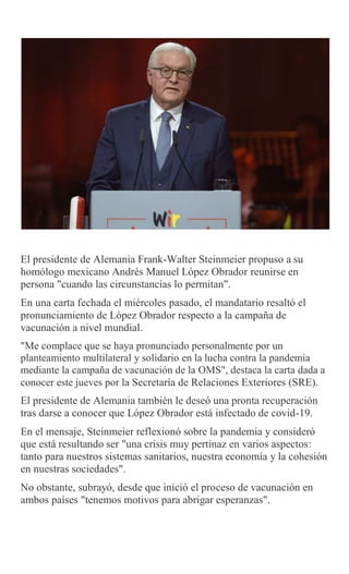 El presidente de Alemania Frank-Walter Steinmeier propuso a su
homólogo mexicano Andrés Manuel López Obrador reunirse en
persona "cuando las circunstancias lo permitan".
En una carta fechada el miércoles pasado, el mandatario resaltó el
pronunciamiento de López Obrador respecto a la campaña de
vacunación a nivel mundial.
"Me complace que se haya pronunciado personalmente por un
planteamiento multilateral y solidario en la lucha contra la pandemia
mediante la campaña de vacunación de la OMS", destaca la carta dada a
conocer este jueves por la Secretaría de Relaciones Exteriores (SRE).
El presidente de Alemania también le deseó una pronta recuperación
tras darse a conocer que López Obrador está infectado de covid-19.
En el mensaje, Steinmeier reflexionó sobre la pandemia y consideró
que está resultando ser "una crisis muy pertinaz en varios aspectos:
tanto para nuestros sistemas sanitarios, nuestra economía y la cohesión
en nuestras sociedades".
No obstante, subrayó, desde que inició el proceso de vacunación en
ambos países "tenemos motivos para abrigar esperanzas".
 