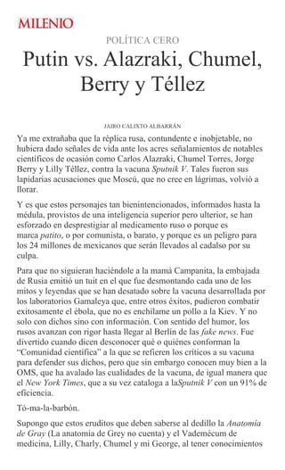 POLÍTICA CERO
Putin vs. Alazraki, Chumel,
Berry y Téllez
JAIRO CALIXTO ALBARRÁN
Ya me extrañaba que la réplica rusa, contundente e inobjetable, no
hubiera dado señales de vida ante los acres señalamientos de notables
científicos de ocasión como Carlos Alazraki, Chumel Torres, Jorge
Berry y Lilly Téllez, contra la vacuna Sputnik V. Tales fueron sus
lapidarias acusaciones que Moscú, que no cree en lágrimas, volvió a
llorar.
Y es que estos personajes tan bienintencionados, informados hasta la
médula, provistos de una inteligencia superior pero ulterior, se han
esforzado en desprestigiar al medicamento ruso o porque es
marca patito, o por comunista, o barato, y porque es un peligro para
los 24 millones de mexicanos que serán llevados al cadalso por su
culpa.
Para que no siguieran haciéndole a la mamá Campanita, la embajada
de Rusia emitió un tuit en el que fue desmontando cada uno de los
mitos y leyendas que se han desatado sobre la vacuna desarrollada por
los laboratorios Gamaleya que, entre otros éxitos, pudieron combatir
exitosamente el ébola, que no es enchílame un pollo a la Kiev. Y no
solo con dichos sino con información. Con sentido del humor, los
rusos avanzan con rigor hasta llegar al Berlín de las fake news. Fue
divertido cuando dicen desconocer qué o quiénes conforman la
“Comunidad científica” a la que se refieren los críticos a su vacuna
para defender sus dichos, pero que sin embargo conocen muy bien a la
OMS, que ha avalado las cualidades de la vacuna, de igual manera que
el New York Times, que a su vez cataloga a laSputnik V con un 91% de
eficiencia.
Tó-ma-la-barbón.
Supongo que estos eruditos que deben saberse al dedillo la Anatomía
de Gray (La anatomía de Grey no cuenta) y el Vademécum de
medicina, Lilly, Charly, Chumel y mi George, al tener conocimientos
 