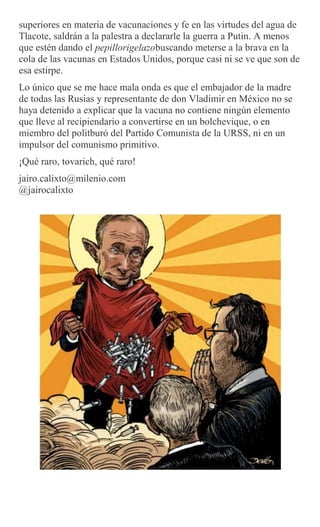 superiores en materia de vacunaciones y fe en las virtudes del agua de
Tlacote, saldrán a la palestra a declararle la guerra a Putin. A menos
que estén dando el pepillorigelazobuscando meterse a la brava en la
cola de las vacunas en Estados Unidos, porque casi ni se ve que son de
esa estirpe.
Lo único que se me hace mala onda es que el embajador de la madre
de todas las Rusias y representante de don Vladímir en México no se
haya detenido a explicar que la vacuna no contiene ningún elemento
que lleve al recipiendario a convertirse en un bolchevique, o en
miembro del politburó del Partido Comunista de la URSS, ni en un
impulsor del comunismo primitivo.
¡Qué raro, tovarich, qué raro!
jairo.calixto@milenio.com
@jairocalixto
 