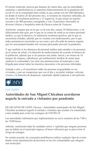 El mismo munícipe, precisa que después de cuatro días, que las autoridades
sanitarias y administrativas se enteraron fehacientemente de la pandemia del
covid-19, en la comunidad antes citada, la que cuenta con mil 200 habitantes,
en donde el martes 26 del presente mes, se tomaron las muestras indicadas, de
las cuales 38 resultaron positivas y 12 negativas, lo que arrojó un registro
cercano a las 400 personas contagiadas y con 14 pacientes internados en
diversas clínicas y hospitales tanto de Oaxaca como de Veracruz.
Asimismo, asegura que en lo que va de este año, suman 10 defunciones, y un
fallecimiento más ayer, por lo que en su centro de salud ya no tienen personal
médico, ya que la doctora y la enfermera resultaron positivo, por lo que se
encuentran aisladas, además que no cuentan con medicamentos, por lo que
todos permanecen encerrados en sus casas y por ello pide de manera urgente
que les sean proporcionadas mil vacunas para poder prevenir la pandemia.
Y que también se les abastesca de personal médico para atender a las personas
en el centro de salud, y la dotación de medicamentos de acuerdo al número de
la población, además que se les procure una ambu- lancia y no menos de 10
tanques de oxígeno, cubrebocas, gel antibacterial, bombas de motor para
sanitizar la comunidad y las otras seis pertenecientes al municipio y una
brigada para tomar todas las muestras necesarias a las personas infectadas.
Aunado a esto, y el encontrarse todas las personas resguardadas en sus
viviendas, y por ser campesinos que van al día, y no poder trabajar, solicitan
víveres y la dotación de despensas, esperando rápida respuesta a esta petición.
Lesli Aguilar
Autoridades de San Miguel Chicahua acordaron
negarle la entrada a visitantes por pandemia
HUAJUAPAN DE LEÓN, Oaxaca.- Autoridades municipales de San Miguel
Chicahua acordaron negarle la entrada a visitantes que acudan a la comunidad,
como medida para evitar los contagios de COVID-19.
Las autoridades informaron que implementarán un cerco sanitario de las 7:00 a
las 19:00 horas.
Además, sanitizarán todas las unidades motor y vigilarán que ninguna personas
que no habite en el municipio ingrese, al hacer referencia que es para evitar el
riesgo de contagio.
En común acuerdo, los concejales prohibieron realizar cualquier tipo de evento
donde exista aglomeración de personas en las tres comunidades que integran
este municipio.
 