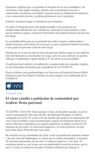 Asimismo, informó que se suspende el mercado de las tres localidades y de
esta forma evitar algún contagio, además sólo se permitirá el acceso a
comerciantes de primera necesidad y quienes tienen la obligación de abastecer
a los comerciantes locales y podrían permanecer en el municipio.
Además, acordaron negar la entrada de taxis foráneos.
En tanto el transporte local solo podrá trasladar a tres pasajeros por
unidad; todos deberán de usar cubrebocas, mantener la sana distancia y para
que las familias salgan a Asunción Nochixtlán sólo podrán hacerlo una persona
por hogar.
La autoridad refirió que no se permitirá que niños, mujeres embarazadas y
adultos mayores estén afuera de sus casas, ya que el gobierno federal considera
a este grupo de personas como de alto riesgo.
Señaló que en el caso de más de dos personas por familia tenga la necesidad de
salir del municipio se autorizarán los viajes, pero en caso contrario no podrán
infringir el reglamento vigente desde el 27 de enero en esta localidad.
El gobierno local exhortó a la población a respetar todos los acuerdos vigentes
en este municipio decretados por la pandemia de la COVID-19.
Hasta el último corte epidemiológico los Servicios de Salud de Oaxaca (SSO)
informaron que San Miguel Chicahua no tiene ningún caso confirmado de la
COVID-19.
Fernando Soler
El virus cundió a población de comunidad por
realizar fiesta patronal
TUXTEPEC, OAX.-Por fiesta patronal a fines de diciembre pasado, es por lo
cual la comunidad de San Juan del Río, de Santiago Choapam, se habría
contagiado de covid-19, a través de una familia que propició la transmisión del
virus en la localidad, lo que presuntamente originó un importante brote de al
menos 380 casos sospechosos en aquella población, en donde se hicieron 50
muestras de las cuales 12 resul taron negativas y el resto positivas, sin que
haya hasta ahora fallecidos por esta causa.
De acuerdo con las autoridades de salud, como la jurisdicción sanitaria número
3 de esta zona del Papaloapan, se reiteró que la citada comunidad, se tomaron
50 muestras únicamente, de las sólo 12 salieron negativas, y las otras 38
resultaron positivas, por lo que con esa positividad se trata de un brote, por lo
que si se hace la cuenta de acuerdo al modelo centinela que maneja el
 