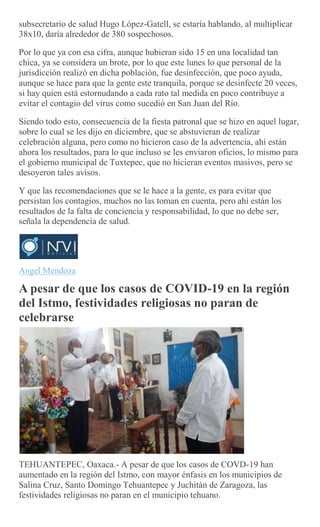 subsecretario de salud Hugo López-Gatell, se estaría hablando, al multiplicar
38x10, daría alrededor de 380 sospechosos.
Por lo que ya con esa cifra, aunque hubieran sido 15 en una localidad tan
chica, ya se considera un brote, por lo que este lunes lo que personal de la
jurisdicción realizó en dicha población, fue desinfección, que poco ayuda,
aunque se hace para que la gente este tranquila, porque se desinfecte 20 veces,
si hay quien está estornudando a cada rato tal medida en poco contribuye a
evitar el contagio del virus como sucedió en San Juan del Río.
Siendo todo esto, consecuencia de la fiesta patronal que se hizo en aquel lugar,
sobre lo cual se les dijo en diciembre, que se abstuvieran de realizar
celebración alguna, pero como no hicieron caso de la advertencia, ahí están
ahora los resultados, para lo que incluso se les enviaron oficios, lo mismo para
el gobierno municipal de Tuxtepec, que no hicieran eventos masivos, pero se
desoyeron tales avisos.
Y que las recomendaciones que se le hace a la gente, es para evitar que
persistan los contagios, muchos no las toman en cuenta, pero ahí están los
resultados de la falta de conciencia y responsabilidad, lo que no debe ser,
señala la dependencia de salud.
Angel Mendoza
A pesar de que los casos de COVID-19 en la región
del Istmo, festividades religiosas no paran de
celebrarse
TEHUANTEPEC, Oaxaca.- A pesar de que los casos de COVD-19 han
aumentado en la región del Istmo, con mayor énfasis en los municipios de
Salina Cruz, Santo Domingo Tehuantepec y Juchitán de Zaragoza, las
festividades religiosas no paran en el municipio tehuano.
 