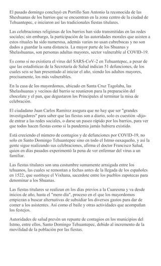 El pasado domingo concluyó en Portillo San Antonio la reconocida de las
Sheshuanas de los barrios que se encuentran en la zona centro de la ciudad de
Tehuantepec, e iniciaron así las tradicionales fiestas titulares.
Las celebraciones religiosas de los barrios han sido transmitidas en las redes
sociales; sin embargo, la participación de las autoridades morales que asisten a
estos rituales ha sido numerosa, además varios no usan cubrebocas y no son
dados a guardar la sana distancia. La mayor parte de los Shuanas y
Shelashuanas, son personas adultas mayores, sector vulnerable al COVID-19.
Es como si no existiera el virus del SARS-CoV-2 en Tehuantepec, a pesar de
que las estadísticas de la Secretaría de Salud indican 51 defunciones, de los
cuales seis se han presentado al iniciar el año, siendo los adultos mayores,
precisamente, los más vulnerables.
En la casa de los mayordomos, ubicado en Santa Cruz Tagolaba, las
Shelashuanas y vecinos del barrio se reunieron para la preparación del
chocolate y el pan, que degustaron los Principales al terminar la misa de
celebración.
El ciudadano Juan Carlos Ramírez asegura que no hay que ser "grandes
investigadores" para saber que las fiestas son a diario, solo es cuestión -dijo-
de entrar a las redes sociales, o darse un paseo rápido por los barrios, para ver
que todos hacen fiestas como si la pandemia jamás hubiera existido.
Está creciendo el número de contagios y de defunciones por COVID-19, no
solo en Santo Domingo Tehuantepec sino en todo el Istmo oaxaqueño, y así la
gente sigue realizando sus celebraciones, afirma el doctor Francisco Salud,
quien en días pasados experimentó la pena de ver enfermar del virus a un
familiar.
Las fiestas titulares son una costumbre sumamente arraigada entre los
tehuanos, las cuales se remontan a fechas antes de la llegada de los españoles
en 1522, que sustituye el Vixhana, sacerdote entre los pueblos zapotecas para
denominar a los Shuanas.
Las fiestas titulares se realizan en los días previos a la Cuaresma y va desde
inicios de año, hasta el "mero día", proceso en el que los mayordomos
empiezan a buscar alternativas de subsidiar los diversos gastos para dar de
comer a los asistentes. Así como el baile y otras actividades que acompañan
los festejos.
Autoridades de salud prevén un repunte de contagios en los municipios del
Istmo, entre ellos, Santo Domingo Tehuantepec, debido al incremento de la
movilidad de la población por las fiestas.
 